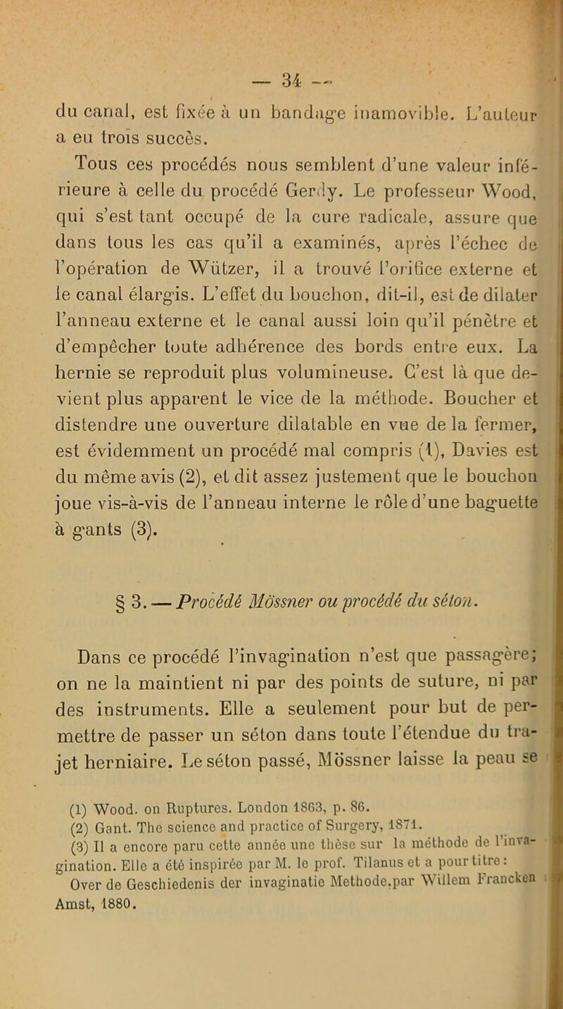 du canal, est fixée à un bandag’e inamovible. L’auteur a eu trois succès. Tous ces procédés nous semblent d’une valeur infé- rieure à celle du procédé Gerfiy. Le professeur Wood, qui s’est tant occupé de la cure radicale, assure que dans tous les cas qu’il a examinés, après l’échec de l’opération de Wiitzer, il a trouvé l’orifice externe et le canal élargis. L’effet du bouchon, dit-il, est de dilater l’anneau externe et le canal aussi loin qu’il pénètre et d’empêcher toute adhérence des bords entre eux. La hernie se reproduit plus volumineuse. C’est là que de- vient plus apparent le vice de la méthode. Boucher et distendre une ouverture dilatable en vue de la fermer, est évidemment un procédé mal compris (i), Davies est du même avis (2), et dit assez justement que le bouchon joue vis-à-vis de l’anneau interne le rôle d’une baguette à géants (3). § 3. -— Procédé Môssner ou procédé du séloti. Dans ce procédé l’invagination n’est que passagère; on ne la maintient ni par des points de suture, ni par des instruments. Elle a seulement pour but de per- mettre de passer un séton dans toute l’étendue du tra- jet herniaire. Le séton passé, Mossner laisse la peau se (1) Wood. on Ruptures. London 1863, p. 86. (2) Gant. Tlie science and practice of Surgery, 1871. (3) Il a encore paru cette année une thèse sur la méthode de 1 inva- gination. Elle a été inspirée par M. le prof. Tilanus et a pour titre: Over de Geschiedenis der invaginatie Methode.par Willem Francken Amst, 1880.