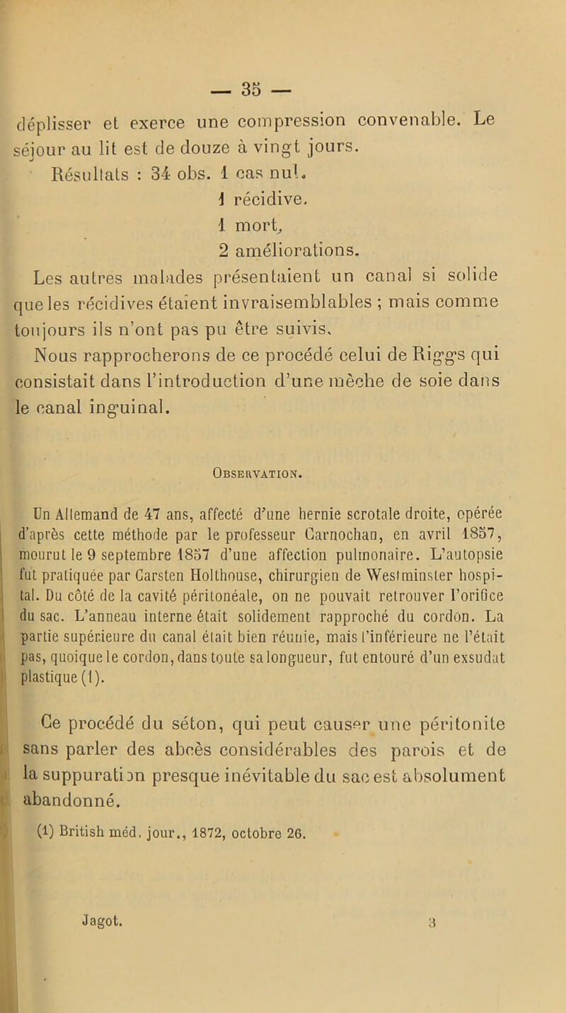 déplisser et exerce une compression convenable. Le séjour au lit est de douze à vingt jours. Résultats : 34 obs. 1 cas nul. 1 récidive. 1 mort, 2 améliorations. Les autres malades présentaient un canal si solide que les récidives étaient invraisemblables ; mais comme toujours ils n’ont pas pu être suivis. Nous rapprocherons de ce procédé celui de Rigg*s qui consistait dans l’introduction d’une mèche de soie dans le canal inguinal. Observation. Un Allemand de 47 ans, affecté d’une hernie scrotale droite, opérée d’après cette méthode par le professeur Carnochan, en avril 1857, mourut le 9 septembre 1857 d’une affection pulmonaire. L’autopsie fut pratiquée par Garsten Holthouse, chirurgien de Wesiminsler hospi- tal. Du côté de la cavité péritonéale, on ne pouvait retrouver l’orifice du sac. L’anneau interne était solidement rapproché du cordon. La partie supérieure du canal était bien réunie, mais l’inférieure ne l’était pas, quoique le cordon, dans toute sa longueur, fut entouré d’un exsudât plastique (1). Ce procédé du séton, qui peut causer une péritonite sans parler des abcès considérables des parois et de la suppuration presque inévitable du sac est absolument abandonné. (l) British méd. jour., 1872, octobre 26. Jagot. a