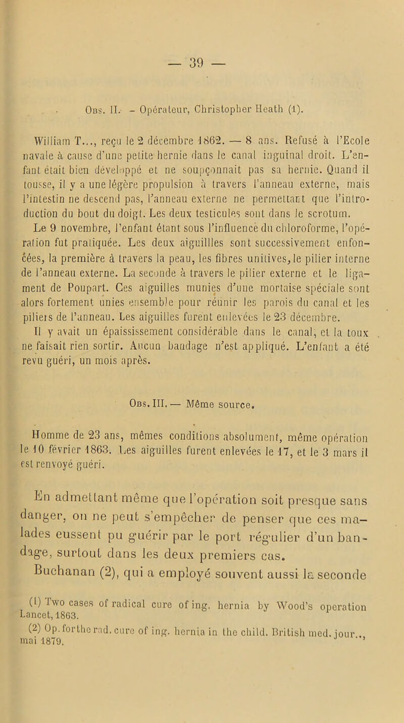 Obs. II. - Opérateur, Christopher Heath (1). William T..., reçu le 2 décembre 1862. — 8 ans. Refusé à l’Ecole navale à cause d’une petite hernie dans le canal inguinal droit. L’en- fant était bien développé et ne soupçonnait pas sa hernie. Quand il tousse, il y a une légère propulsion à travers l’anneau externe, niais l’intestin ne descend pas, l’anneau externe ne permettant que l’intro- duction du bout du doigt. Les deux testicules sont dans le scrotum. Le 9 novembre, l’enfant étant sous l’influencé du chloroforme, l’opé- ration fut pratiquée. Les deux aiguillles sont successivement enfon- cées, la première à travers la peau, les fibres unitives,le pilier interne de l’anneau externe. La seconde à travers le pilier externe et le liga- ment de Poupart. Ces aiguilles munies d’une mortaise spéciale sont alors fortement unies ensemble pour réunir les parois du canal et les pilieis de l’anneau. Les aiguilles furent enlevées le 23 décembre. Il y avait un épaississement considérable dans le canal, et la toux ne faisait rien sortir. Ancuu bandage n’est appliqué. L’enfant a été revu guéri, un mois après. Obs. III.— Même source. Homme de 23 ans, mêmes conditions absolument, même opération le 10 février 1863. Les aiguilles furent enlevées le 17, et le 3 mars il est renvoyé guéri. ]hn admettant même que l’opération soit presque sans danger, on ne peut s’empêcher de penser que ces ma- lades eussent pu g'uérir par le port rég’ulier d’un ban- dag*e, surtout dans les deux premiers cas. Buchanan (2), qui a employé souvent aussi la seconde (1) Two cases of radical cure of ing. hernia by Wood’s operation Lancet, 1863. (2) Op. forthc rad. cure of ing. hernia in the cliild. British med. iour mai 1879. ' ’