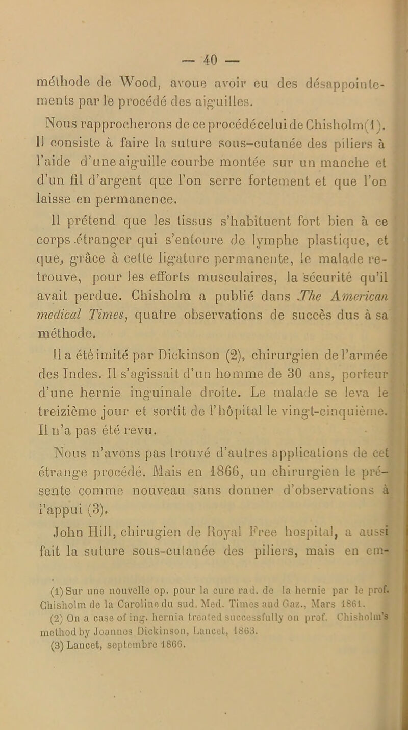 méthode de Wood, avoue avoir eu des désappointe- ments par le procédé des aiguilles. Nous rapprocherons de ceprocédéceluideChisholm(l). 1) consiste à faire la suture sous-cutanée des piliers à l’aide d’une aiguille courbe montée sur un manche et d’un fil d’argent que l’on serre fortement et que l’on laisse en permanence. 11 prétend que les tissus s’habituent fort bien à ce corps .étranger qui s’entoure de lymphe plastique, et que, grâce à cette ligature permanente, le malade re- trouve, pour les efforts musculaires, la sécurité qu’il avait perdue. Ghisholm a publié dans The American medical Times, quatre observations de succès dus à sa méthode. lia été imité par Diekinson (2), chirurgien de l’armée des Indes. Il s’agissait d’un homme de 30 ans, porteur d’une hernie inguinale droite. Le malade se leva le treizième jour et sortit de l’hôpital le vingt-cinquième. Il n’a pas été revu. Nous n’avons pas trouvé d’autres applications de cet étrange procédé. Mais en 1866, un chirurgien le pré- sente comme nouveau sans donner d’observations à l’appui (3). John Hill, chirugien de Royal Free hospital, a aussi fait la suture sous-cutanée des piliers, mais en em- (1) Sur une nouvelle op. pour la euro rad. de la hernie par le prof. Ghisholm de la Caroline du sud, Med. Times and Gaz., Mars 1861. (2) Ou a caseofing. hernia trealed successfully on prof. ChisholnTs method by Joanncs Diekinson, Lancet, 1863. (3) Lancet, septembre 1866.