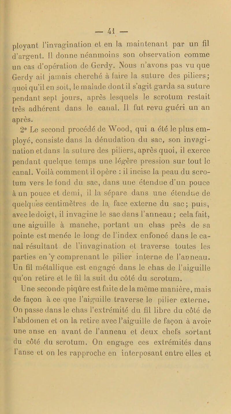 ployant l’invagination et en la maintenant par un fil d’argent. 11 donne néanmoins son observation comme un cas d’opération de Gerdy. Nous n’avons pas vu que Gerdy ait jamais cherché à faire la suture des piliers; quoi qu’il en soit, le malade dont il s’agit garda sa suture pendant sept jours, après lesquels le scrotum restait très adhérent dans le canal. 11 fut revu guéri un an après. 2° Le second procédé de Wood, qui a été le plus em- ployé, consiste dans la dénudation du sac, son invagi- nation et dans la suture des piliers, après quoi, il exerce pendant quelque temps une légère pression sur tout le canal. Voilà comment il opère : il incise la peau du scro- tum vers le fond du sac, dans une étendue d’un pouce à un pouce et demi, il la sépare dans une étendue de quelques centimètres de la face externe du sac; puis, avec le doigt, il invaginé le sac dans l’anneau ; cela fait, une aiguille à manche, portant un chas près de sa pointe est menée le long de l’index enfoncé dans le ca- nal résultant de l’invagination et traverse toutes les parties en y comprenant le pilier interne de l’anneau. Un fil métallique est engagé dans le chas de l’aiguille qu’on retire et le fil la suit du côté du scrotum. Une seconde piqûre est faite de la môme manière, mais de façon à ce que l’aiguille traverse le pilier externe. On passe dans le chas l’extrémité du fil libre du côté de l’abdomen et on la retire avec J’aiguille de façon à avoir une anse en avant de l’anneau et deux chefs sortant du côté du scrotum. On engage ces extrémités dans l’anse et on les rapproche en interposant entre elles et