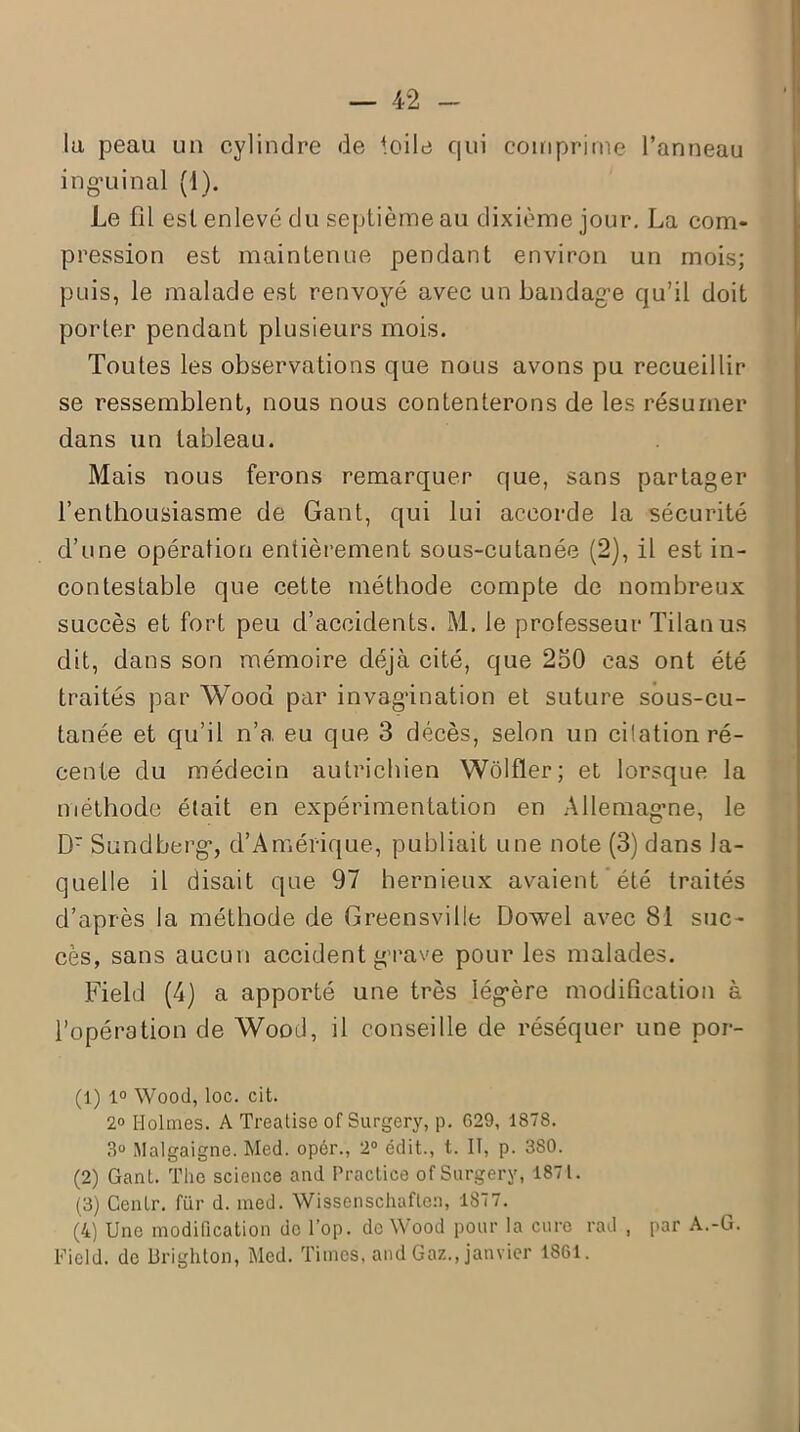 la peau un cylindre de toile qui comprime l’anneau inguinal (1). Le fil est enlevé du septième au dixième jour. La com- pression est maintenue pendant environ un mois; puis, le malade est renvoyé avec un bandage qu’il doit porter pendant plusieurs mois. Toutes les observations que nous avons pu recueillir se ressemblent, nous nous contenterons de les résumer dans un tableau. Mais nous ferons remarquer que, sans partager l’enthousiasme de Gant, qui lui accorde la sécurité d’une opération entièrement sous-cutanée (2), il est in- contestable que cette méthode compte de nombreux succès et fort peu d’accidents. M. le professeur Tilan us dit, dans son mémoire déjà cité, que 250 cas ont été traités par Wood par invagination et suture sous-cu- tanée et qu’il n’a eu que 3 décès, selon un cilation ré- cente du médecin autrichien Wôlfler; et lorsque la méthode était en expérimentation en Allemagne, le Dr Sundberg, d’Amérique, publiait une note (3) dans la- quelle il disait que 97 hernieux avaient été traités d’après la méthode de Greensville Dowel avec 81 suc- cès, sans aucun accident grave pour les malades. Field (4) a apporté une très légère modification à l’opération de Wood, il conseille de réséquer une por- (1) 1° Wood, loc. cit. 2° Holmes. A Treatise of Surgery, p. 629, 1878. 3° Malgaigne. Med. opér., 2° édit., t. IT, p. 380. (2) Gant. The science and Practice of Surgery, 1871. (3) Cenlr. für d. med. Wissenschaflen, 1877. (4) Une modification de l’op. de Wood pour la cure rad , par A.-G. Field. de Drighton, Med. Times, and Gaz., janvier 1861.