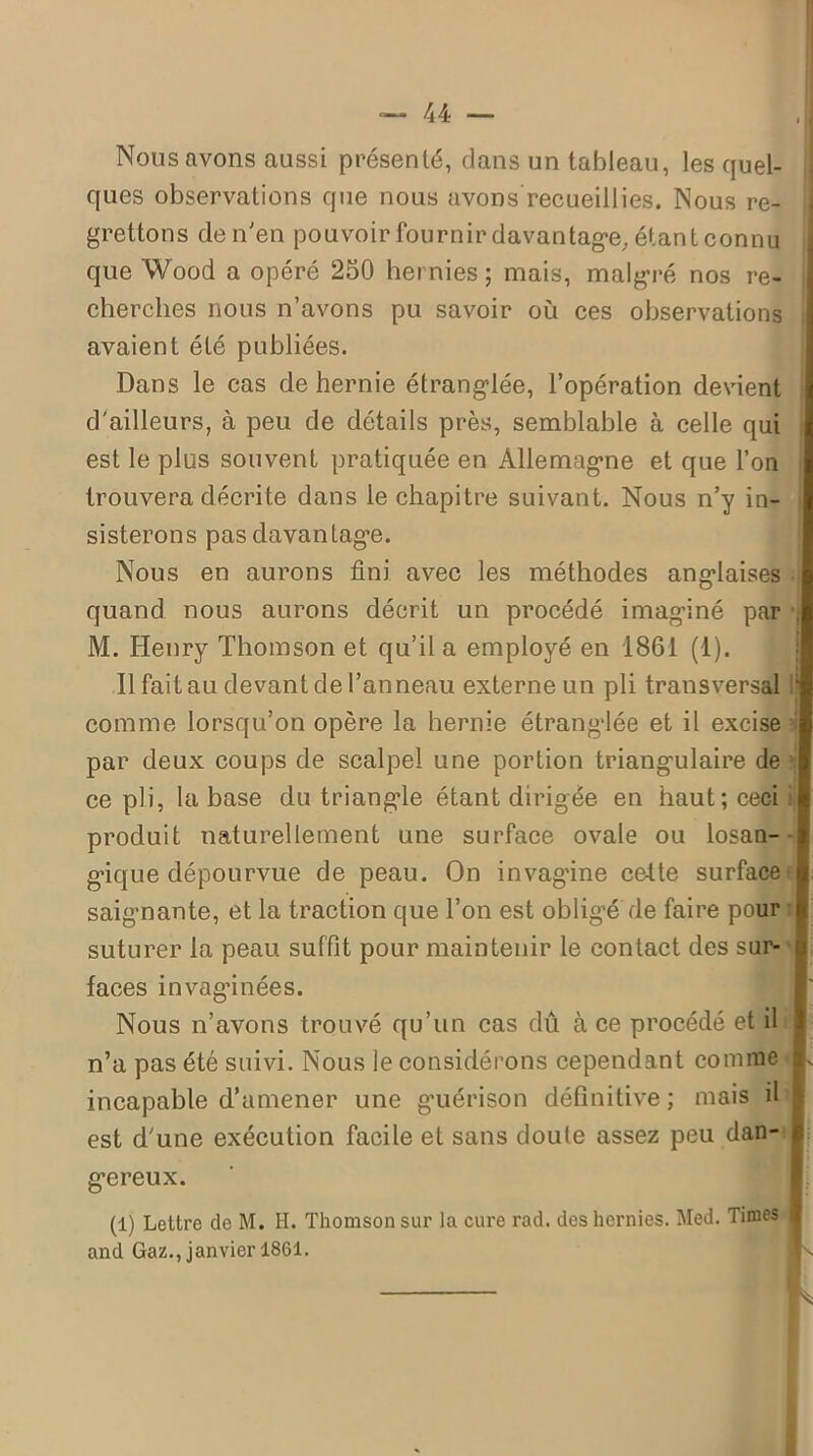 Nous avons aussi présenté, dans un tableau, les quel- ques observations que nous avons’recueillies. Nous re- grettons de n'en pouvoir fournir davantage étant connu que Wood a opéré 250 hernies ; mais, malgré nos re- cherches nous n’avons pu savoir où ces observations avaient été publiées. Dans le cas de hernie étranglée, l’opération devient d'ailleurs, à peu de détails près, semblable à celle qui est le plus souvent pratiquée en Allemagne et que l’on trouvera décrite dans le chapitre suivant. Nous n’y in- sisterons pas davantage. Nous en aurons fini avec les méthodes anglaises quand nous aurons décrit un procédé imaginé par • M. Henry Thomson et qu’il a employé en 1861 (1). Il fait au devant de l’anneau externe un pli transversal comme lorsqu’on opère la hernie étranglée et il excise -i par deux coups de scalpel une portion triangulaire de ce pli, la base du triangle étant dirigée, en haut; ceci ij produit naturellement une surface ovale ou losan- gique dépourvue de peau. On invagdne cette surface saignante, et la traction que l’on est obligé de faire pour suturer la peau suffit pour maintenir le contact des sur- faces invaginées. Nous n’avons trouvé qu’un cas dû à ce procédé et il n’a pas été suivi. Nous le considérons cependant comme incapable d’amener une guérison définitive ; mais il est d'une exécution facile et sans doute assez peu dan- gereux. (1) Lettre de M. H. Thomson sur la cure rad. des hernies. Med. Times and Gaz., janvier 1861. ‘ ; s K