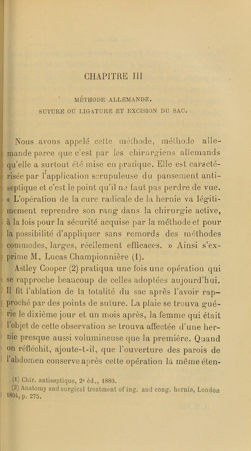 CHAPITRE 111 MÉTHODE ALLEMANDE. SUTURE OU LIGATURE ET EXCISION DU SAC. Nous avons appelé celte méthode, méthode alle- mande parce que c’est par les chirurgiens allemands qu’elle a surtout été mise en pratique. Elle est caracté- risée par l’application scrupuleuse du pansement anti- : septique et c’est le point qu’il ne faut pas perdre de vue. « L’opération de la cure radicale de la hernie va légiti- mement reprendre son rang’ dans la chirurgie active, à la fois pour la sécurité acquise par la méthode et pour la possibilité d’appliquer sans remords des méthodes commodes, larges, réellement efficaces. » Ainsi s’ex- prime M. Lucas Championnière (1). Astley Cooper (2) pratiqua une fois une opération qui se rapproche beaucoup de celles adoptées aujourd’hui. Il fit l’ablation de la totalité du sac après l’avoir rap- proché par des points de suture. La plaie se trouva g’ué- rie le dixième jour et un mois après, la femme qui était l’objet de cette observation se trouva affectée d’une her- nie presque aussi volumineuse que la première. Quand on réfléchit, ajoute-t-il, que l’ouverture des parois de l’abdomen conserve après cette opération la mêmeéten- (1) Chir. antiseptique, 2e éd., 1880. (2) Anatomy and surgical treatment of ing. and cong. hernia, London 1804, p. 275.