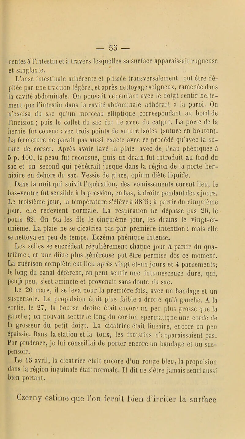 rentes à l’intestin et à travers lesquelles sa surface apparaissait rugueuse et sanglante. L’anse intestinale adhérente et plissée transversalement put être dé- pliée par une traction légère, et après nettoyage soigneux, ramenée dans la cavité abdominale. On pouvait cependant avec le doigt sentir nette- ment que l’intestin dans la cavité abdominale adhérait, à la paroi. On n’excisa du sac qu’un morceau elliptique correspondant au bord de l’incision; puis le collet du sac fut lié avec du catgut. La porte de la hernie fut cousue avec trois points de suture isolés (suture en bouton). La fermeture ne paraît pas aussi exacte avec ce procédé qu’avec la su- ture de corset. Après avoir lavé la plaie avec de^ l’eau phéniquée à 5 p. 100, la peau fut recousue, puis un drain fut introduit au fond du sac et un second qui pénétrait jusque dans la région de la porte her- niaire en dehors du sac. Vessie de glace, opium diète liquide. Hans la nuit qui suivit l’opération, des vomissements eurent lieu, le bas-ventre fut sensible à la pression, en bas, à droite pendantdeux jours. Le troisième jour, la température s’élève à 38°5; à partir du cinquième jour, elle redevient normale. La respiration ne dépasse pas 20, le pouls 82. On ôta les fils le cinquième jour, les drains le vingt-et- unième. La plaie ne se cicatrisa pas par première intention : mais elle se nettoya en peu de temps. Eczéma phénique intense. Les selles se succèdent régulièrement chaque jour à partir du qua- trième ; et une diète plus généreuse put être permise dès ce moment. La guérison complète eut lieu après vingt et-un jours et 4 pansements; le long du canal déférent, on peut sentir une intumescence dure, qui, peujà peu, s’est amincie et provenait sans cloute du sac. Le 20 mars, il se leva pour la première fois, avec un bandage et un suspensoir. La propulsion était plus faible à droite qu’à gauche. A la sortie, le 27, la bourse droite était encore un peu plus grosse que la gauche; on pouvait sentir le long du cordon spermatique une corde de la grosseur du petit doigt. La cicatrice était linéaire, encore un peu épaissie. Dans la station et la toux, les intestins n’apparaissaient pas. Par prudence, je lui conseillai de porter encore un bandage et un sus- pensoir. Le 15 avril, la cicatrice était encore d’un rouge bleu, la propulsion dans la région inguinale était normale. Il dit ne s’être jamais senti aussi bien portant. Czerny estime que l’on ferait bien d’irriter la surface