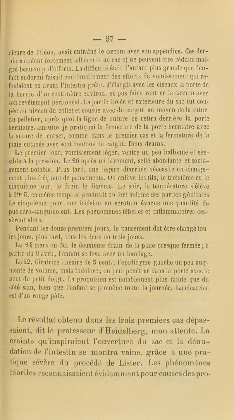 rienre de l’iléon, avait entraîné le cæcum avec son appendice. Ces der- niers étaient fortement adhérents an sac et ne peuvent être réduits mal- gré beaucoup d’efforts. La difficulté était d’autant plus grande que l’en- fant endormi faisait continuellement des efforts de vomissement qui re- foulaient en avant l’intestin grêle. J’élargis avec les ciseaux la porte de la hernie d’un centimètre environ, et pus faire rentrer le cæcum avec son revêtement péritonéal. La partie isolée et extérieure du sac fut cou- pée au niveau du collet et cousue avec du catgut au moyen de la sutur du pelletier, après quoi la ligne de suture se retira derrière la porte herniaire. .Ensuite je pratiquai la fermeture de la porte herniaire avec la suture de corset, comme dans le premier cas et la fermeture de la plaie cutanée avec sept boutons de catgut. Deux drains. Le premier jour, vomissement léger, ventre un peu ballonné et sen- sible à la pression. Le 26 après un lavement, selle abondante et soula- gement notable. Plus tard, une légère diarrhée nécessite un change- ment plus fréquent de pansements. On enlève les fils, le troisième et le cinquième jour, le drain le dixième. Le soir, la température s’élève à 39° 5, en même temps se produisit un fort œdème des parties génitales Le cinquième jour une incision au scrotum évacue une quantité de pus séro-sanguiriolent. Les phénomènes fébriles et inflammatoires ces- sèrent alors. Pendant les douze premiers jours, le pansement dut être changé tou les jours, plus tard, tous les deux ou trois jours. Le 24 mars on ôta le deuxième drain de la plaie presque fermée; il partir du 9 avril, l’enfant se leva avec un bandage. Le 22. Cicatrice linéaire de 5 cent.; l’épididyme gauche un peu aug- menté de volume, mais indolore; on peut pénétrer dans la porte avec le bout du petit doigt. La propulsion est notablement plus faible que du côté sain, bien que l’enfant se promène toute la journée. La cicatrice est d’un rouge pâle. Le résultat obtenu dans les trois premiers cas dépas- saient, dit le professeur d’Heidelberg, mon attente. La crainte qu’inspiroient l’ouverture du sac et la dénu- dation de l’intestin se montra vaine, grâce à une pra- tique sévère du procédé de Lister. Les phénomènes iébriles reconnaissaient évidemment pour causes des pro-