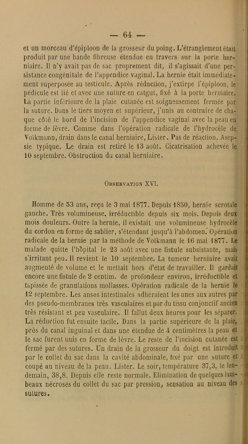 et un morceau d’épiploon de la grosseur du poing. L’étranglement était produit par une bande fibreuse étendue en travers sur la porte her- niaire. Il n’y avait pas de sac proprement dit, il s’agissait d’une per- sistance congénitale de l’appendice vaginal. La hernie était immédiate- ment superposée au testicule. Après réduction, j’extirpe l'épiploon, le pédicule est lié et avec une suture en catgut, fixé à la porte herniaire. La partie inférieure de la plaie cutanée est soigneusement fermée par la suture. Dans le tiers moyen et supérieur, j’unis au contraire de cha- que côté le bord de l’incision de l’appendice vaginal avec la peau en forme de lèvre. Comme dans l’opération radicale de l’hydrocèle de Volkmann, drain dans le canal herniaire, Lister. Pas de réaction. Asep- sie typique. Le drain est retiré le 13 août. Cicatrisation achevée le 10 septembre. Obstruction du canal herniaire. Observation XVI. Homme de 53 ans, reçu le 3 mai 1877. Depuis 1850, hernie scrotale gauche. Très volumineuse, irréductible depuis six mois. Depuis deux mois douleurs. Outre la hernie, il existait une volumineuse hydrocèle du cordon en forme de sablier, s’étendant jusqu’à l’abdomen. Opération radicale de la hernie par la méthode de Volkmann le 16 mai 1877. Le malade quitte l’hôpital le 23 août avec une fistule subsistante, mais s’irritant peu. Il revient le 10 septembre. La tumeur herniaire avait augmenté de volume et le mettait hors d’état de travailler. Il gardait encore une fistule de 2 centim. de profondeur environ, irréductible et tapissée de granulations mollasses. Opération radicale de la hernie le 12 septembre. Les anses intestinales adhéraient les unes aux autres par des pseudo-membranes très vasculaires et par du tissu conjonctif ancien très résistant et peu vasculaire. Il fallut deux heures pour les séparer. La réduction fut ensuite facile. Dans la partie supérieure de la plaie, près du canal inguinal et dans une étendue de -4 centimètres la peau et le sac furent uuis en forme de lèvre. Le reste de l’incision cutanée est fermé par des sutures. Un drain de la grosseur du doigt est introduit par le collet du sac dans la cavité abdominale, fixé par une suture et coupé au niveau de la peau. Lister. Le soir, température 37,3, le len- demain, 38,8. Depuis elle reste normale. Elimination de quelques lam- beaux nécrosés du collet du sac par pression, sensation au niveau des a sutures.