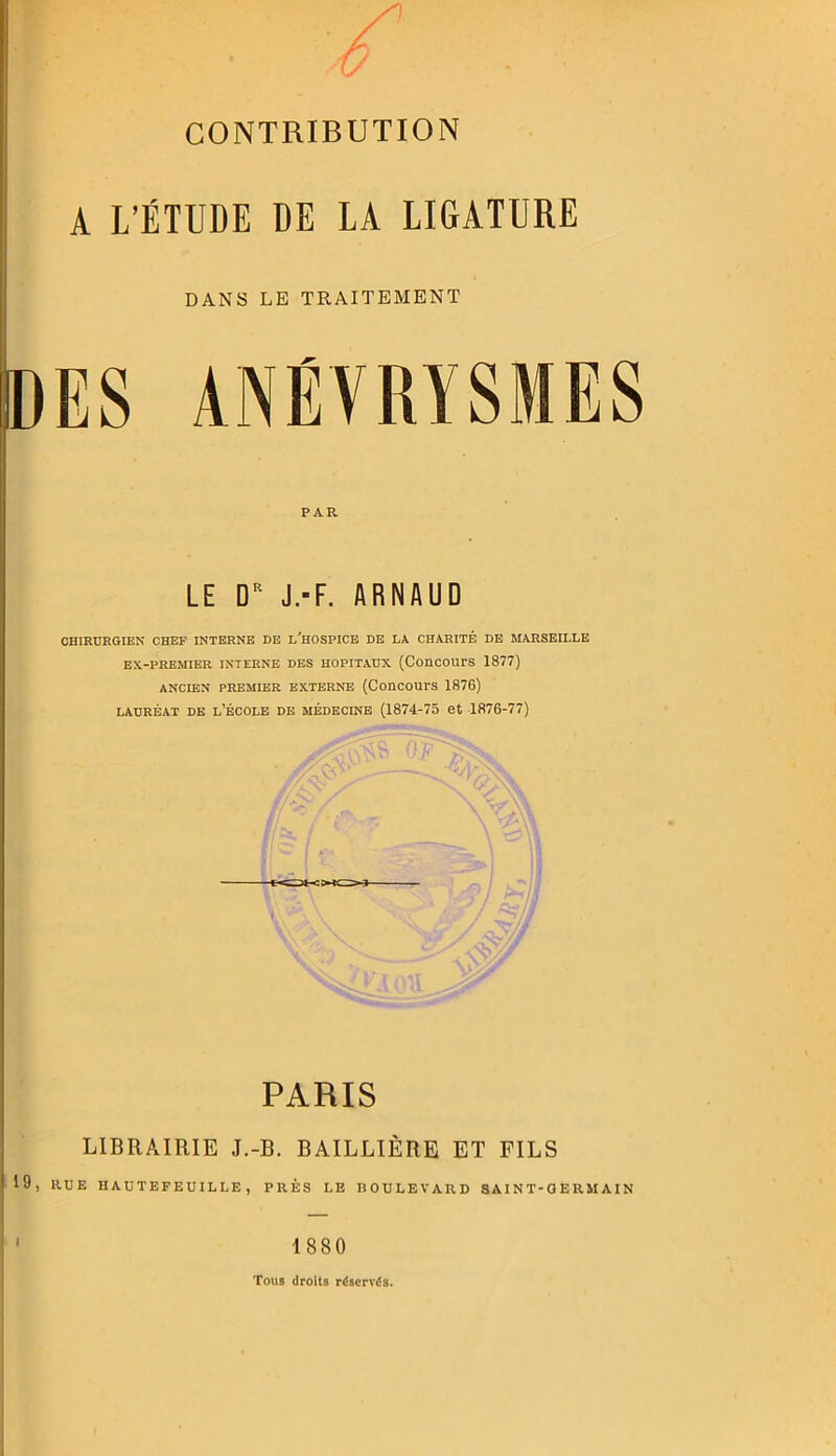 c CONTRIBUTION A L’ÉTUDE DE LA LIGATURE DANS LE TRAITEMENT ES ANÉVRYSMES PAR LE D J.-F. ARNAUD CHIRURGIEN CHEF INTERNE DE l'hOSPICB DE LA CHARITÉ DE MARSEILLE EX-PRBMIER INTERNE DES HOPITAUX {ConcOUrS 1877) ANCIEN PREMIER EXTERNE (CODCOUTS 1876) LAUREAT DE l’ÉCOLE DE MÉDECINE (1874-75 et 1876-77) PARIS LIBRAIRIE J.-B. BAILLIÈRE ET FILS RUE HAUTEFEUILLE , PRÈS LE BOULEVARD SAINT-GERMAIN 1880 Tous droits réservés.