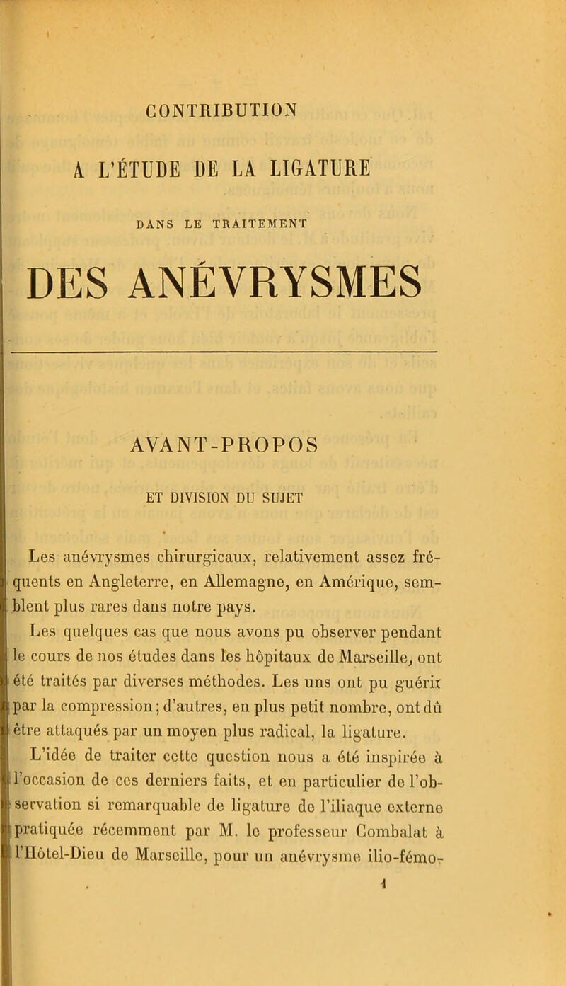 CONTRIBUTION 4 L’ÉTUDE DE LA LIGATURE DANS LE TRAITEMENT DES ANÉVRYSMES AVANT-PROPOS ET DIVISION DU SUJET Les anévrysmes chirurgicaux, relativement assez fré- quents en Angleterre, en Allemagne, en Amérique, sem- blent plus rares dans notre pays. Les quelques cas que nous avons pu observer pendant le cours de nos études dans les hôpitaux de Marseille, ont été traités par diverses méthodes. Les uns ont pu guérir par la compression; d’autres, en plus petit nombre, ontdû être attaqués par un moyen plus radical, la ligature. L’idée de traiter cette question nous a été inspirée à l’occasion de ces derniers faits, et en particulier de l’ob- servation si remarquable de ligature de l’iliaque externe pratiquée récemment par M. le professeur Combalat à l’IIôtel-Dieu de Marseille, pour un anévrysme ilio-fémo- 1