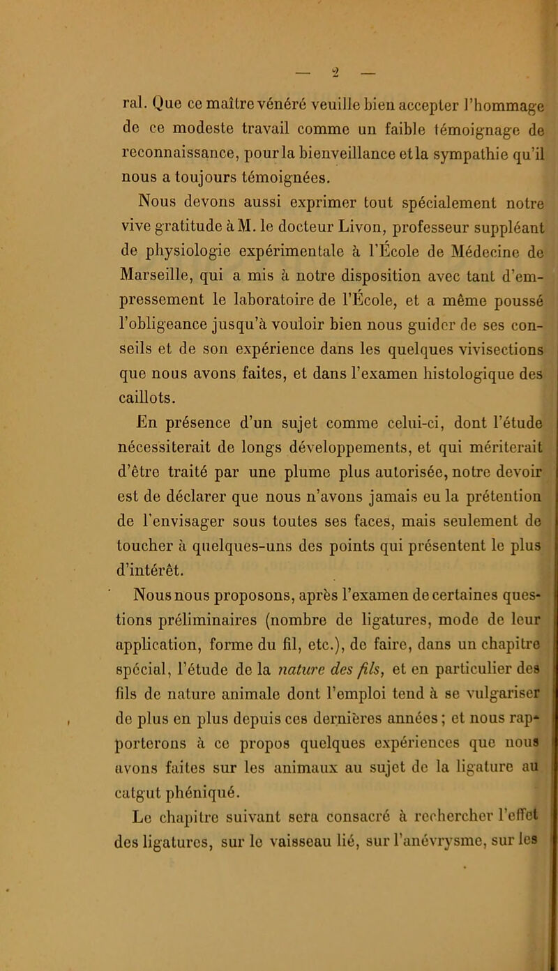 ral. Que ce maître vénéré veuille bien accepter l’hommage de ce modeste travail comme un faible témoignage de reconnaissance, pour la bienveillance etla sympathie qu’il nous a toujours témoignées. Nous devons aussi exprimer tout spécialement notre vive gratitude à M. le docteur Livon, professeur suppléant de physiologie expérimentale à l’École de Médecine de Marseille, qui a mis à notre disposition avec tant d’em- pressement le laboratoire de l’École, et a même poussé l’obligeance jusqu’à vouloir bien nous guider de ses con- seils et de son expérience dans les quelques vivisections que nous avons faites, et dans l’examen histologique des caillots. En présence d’un sujet comme celui-ci, dont l’étude nécessiterait de longs développements, et qui mériterait d’être traité par une plume plus autorisée, notre devoir est de déclarer que nous n’avons jamais eu la prétention de l’envisager sous toutes ses faces, mais seulement de toucher à quelques-uns des points qui présentent le plus d’intérêt. Nous nous proposons, après l’examen de certaines ques- tions préliminaires (nombre de ligatures, mode de leur application, forme du fil, etc,), de faire, dans un chapitre | spécial, l’étude de la nature des fils, et en particulier des fils de nature animale dont l’emploi tend à se vulgariser | de plus en plus depuis ces dernières années ; et nous rap* \ porterons à ce propos quelques e.xpériences que nous avons faites sur les animaux au sujet de la ligature au catgut phéniqué. Le chapitre suivant sera consacré à rechercher l’effet des ligatures, sur le vaisseau lié, sur l’anévrysme, sur les