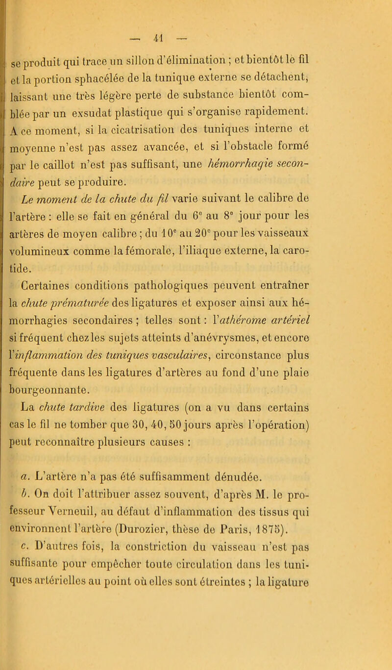 ■il se produit qui trace un sillon d’élimination ; et bientôt le fil et la portion sphacélée de la tunique externe se détachent, laissant une très légère perte de substance bientôt com- blée par un exsudât plastique qui s’organise rapidement. A CO moment, si la cicatrisation des tuniques interne et moyenne n’est pas assez avancée, et si l’obstacle formé par le caillot n’est pas suffisant, une hémorrhagie secon- daire peut se produire. Le moment de la chute du fil varie suivant le calibre de l’artère ; elle se fait en général du 6“ au 8® jour pour les artères de moyen calibre ; du 10® au 20® pour les vaisseaux volumineux comme la fémorale, l’iliaque externe, la caro- tide. Certaines conditions pathologiques peuvent entraîner la chute -prématurée des ligatures et exposer ainsi aux hé- morrhagies secondaires ; telles sont ; Vathérome artériel si fréquent chezles sujets atteints d’anévrysmes, et encore Xinflammation des tuniques vasculaires^ circonstance plus fréquente dans les ligatures d’artères au fond d’une plaie bourgeonnante. La chute tardive des ligatures (on a vu dans certains cas le fil ne tomber que 30, 40, 50 jours après l’opération) peut reconnaître plusieurs causes : a. L’artère n’a pas été suffisamment dénudée. b. On doit l’attribuer assez souvent, d’après M. le pro- fesseur Verneuil, au défaut d’inflammation des tissus qui environnent l’artère (Durozier, thèse de Paris, 1875). c. D’autres fois, la constriction du vaisseau n’est pas suffisante pour empêcher toute circulation dans les tuni- ques artérielles au point où elles sont étreintes ; la ligature