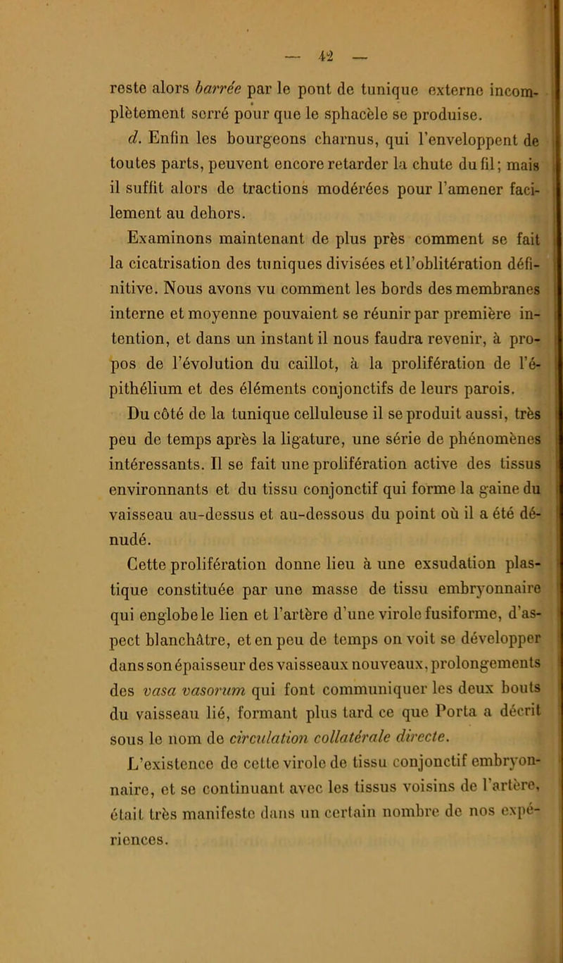 4!2 reste alors barrée par le pont de tunique externe incom- plètement serré pour que le sphacèle se produise. d. Enfin les bourgeons charnus, qui l’enveloppent de toutes parts, peuvent encore retarder la chute du fil; mais il suffit alors de tractions modérées pour l’amener faci- lement au dehors. Examinons maintenant de plus près comment se fait la cicatrisation des tuniques divisées et l’oblitération défi- nitive. Nous avons vu comment les bords des membranes interne et moyenne pouvaient se réunir par première in- tention, et dans un instant il nous faudra revenir, à pro- pos de l’évolution du caillot, à la prolifération de l’é- pithélium et des éléments conjonctifs de leurs parois. Du côté de la tunique celluleuse il se produit aussi, très peu de temps après la ligature, une série de phénomènes intéressants. Il se fait une prolifération active des tissus environnants et du tissu conjonctif qui forme la gaine du vaisseau au-dessus et au-dessous du point où il a été dé- nudé. Cette prolifération donne lieu à une exsudation plas- tique constituée par une masse de tissu embryonnaire qui englobe le lien et l’artère d’une virole fusiforme, d’as- pect blanchâtre, et en peu de temps on voit se développer dans son épaisseur des vaisseaux nouveaux, prolongements des vasa vasorum qui font communiquer les deux bouts du vaisseau lié, formant plus tard ce que Porta a décrit sous le nom de circulation collatérale directe. L’existence de celte virole de tissu conjonctif embryon- naire, et se continuant avec les tissus voisins de l’artère, était très manifeste dans un certain nombre de nos expé- riences.