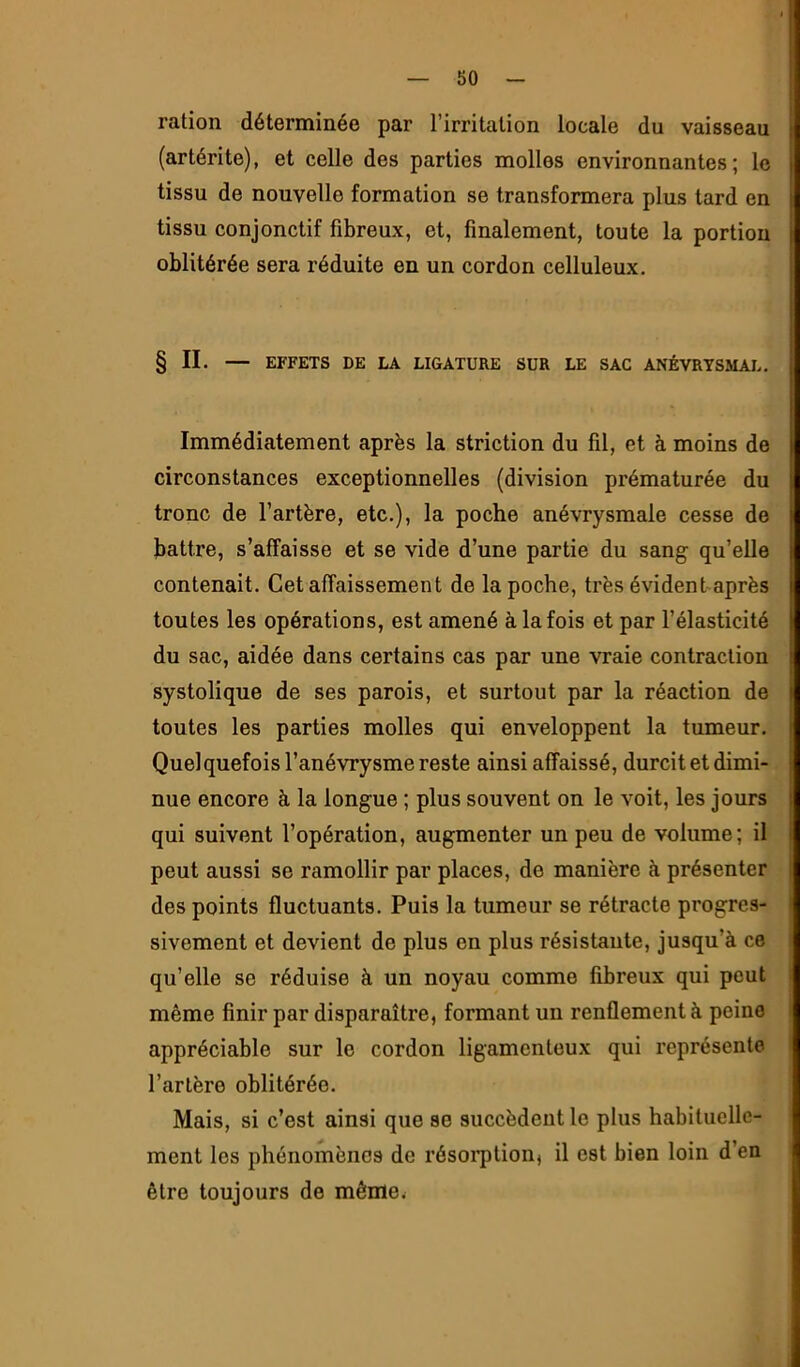 ration déterminée par l’irritation locale du vaisseau (artérite), et celle des parties molles environnantes; le tissu de nouvelle formation se transformera plus tard en tissu conjonctif fibreux, et, finalement, toute la portion oblitérée sera réduite en un cordon celluleux. § IL — EFFETS DE LA LIGATURE SUR LE SAC ANÉVRYSMAL. Immédiatement après la striction du fil, et à moins de circonstances exceptionnelles (division prématurée du tronc de l’artère, etc.), la poche anévrysmale cesse de battre, s’affaisse et se vide d’une partie du sang qu’elle contenait. Cet affaissement de la poche, très évident après toutes les opérations, est amené à la fois et par l’élasticité du sac, aidée dans certains cas par une vraie contraction systolique de ses parois, et surtout par la réaction de toutes les parties molles qui enveloppent la tumeur. Quelquefois l’anévrysme reste ainsi affaissé, durcit et dimi- nue encore à la longue ; plus souvent on le voit, les jours qui suivent l’opération, augmenter un peu de volume; il peut aussi se ramollir par places, de manière à présenter des points fluctuants. Puis la tumeur se rétracte progres- sivement et devient de plus en plus résistante, jusqu’à ce qu’elle se réduise à un noyau comme fibreux qui peut même finir par disparaître, formant un renflement à peine appréciable sur le cordon ligamenteux qui représente l’artère oblitérée. Mais, si c’est ainsi que se succèdent le plus habituelle- ment les phénomènes de résoi’ption, il est bien loin d’en être toujours de mêirïew