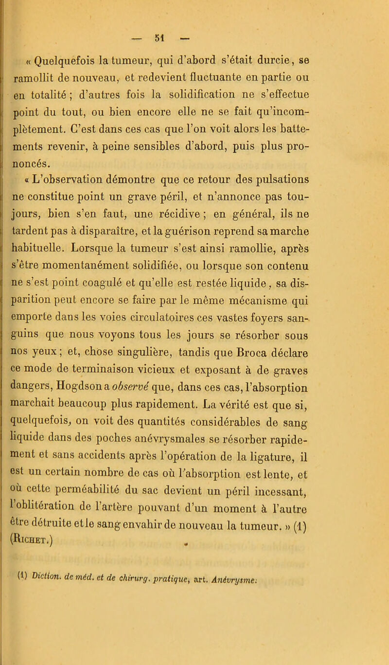 (( Quelquefois la tumeur, qui d’abord s’était durcie, se ■ ramollit de nouveau, et redevient fluctuante en partie ou I en totalité ; d’autres fois la solidification ne s’effectue : point du tout, ou bien encore elle ne se fait qu’incom- : plètement. C’est dans ces cas que l’on voit alors les batte- ; ments revenir, à peine sensibles d’abord, puis plus pro- j noncés. a L’observation démontre que ce retour des pulsations ; ne constitue point un grave péril, et n’annonce pas tou- i jours, bien s’en faut, une récidive ; en général, ils ne I tardent pas à disparaître, et la guérison reprend sa marche I habituelle. Lorsque la tumeur s’est ainsi ramollie, après s’être momentanément solidifiée, ou lorsque son contenu ne s’est point coagulé et qu’elle est restée liquide, sa dis- parition peut encore se faire par le même mécanisme qui emporte dans les voies circulatoires ces vastes foyers san- guins que nous voyons tous les jours se résorber sous nos yeux ; et, chose singulière, tandis que Broca déclare ce mode de terminaison vicieux et exposant à de graves dangers, Hogdson a odserue que, dans ces cas, l’absorption marchait beaucoup plus rapidement. La vérité est que si, quelquefois, on voit des quantités considérables de sang liquide dans des poches anévrysmales se résorber rapide- ment et sans accidents après l’opération de la ligature, il est un certain nombre de cas où l’absorption est lente, et I où cette perméabilité du sac devient un péril incessant, ! l’oblitération de l’artère pouvant d’un moment à l’autre être détruite et le sang envahir de nouveau la tumeur. » (1) J (Richet.) ^ (1) Diction, de méd. et de chirurg. pratique^ art. Anévrysma