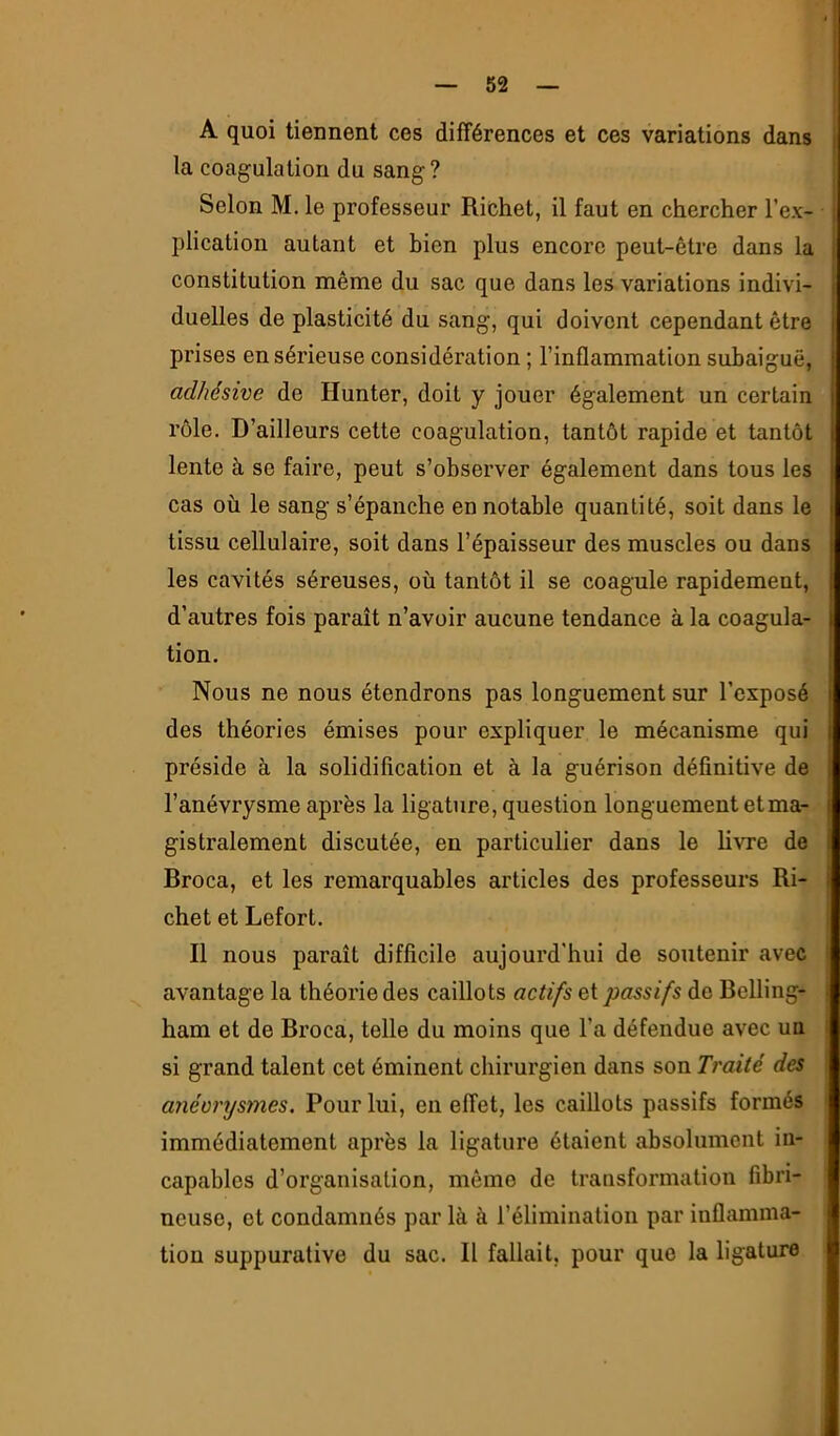 A quoi tiennent ces différences et ces variations dans la coagulation du sang ? Selon M. le professeur Richet, il faut en chercher l’ex- plication autant et bien plus encore peut-être dans la constitution même du sac que dans les variations indivi- duelles de plasticité du sang, qui doivent cependant être prises en sérieuse considéi’ation ; l’inflammation subaiguë, adhésive de Hunter, doit y jouer également un certain rôle. D’ailleurs cette coagulation, tantôt rapide et tantôt lente à se faire, peut s’observer également dans tous les cas où le sang s’épanche en notable quantité, soit dans le tissu cellulaire, soit dans l’épaisseur des muscles ou dans les cavités séreuses, où tantôt il se coagule rapidement, d’autres fois paraît n’avoir aucune tendance à la coagula- tion. Nous ne nous étendrons pas longuement sur l’exposé des théories émises pour expliquer le mécanisme qui préside à la solidification et à la guérison définitive de l’anévrysme après la ligature, question longuement et ma- gistralement discutée, en particulier dans le hvre de Broca, et les remarquables articles des professeurs Ri- chet et Lefort. R nous paraît difficile aujourd'hui de soutenir avec avantage la théorie des caillots actifs et passifs de Belling- ham et de Broca, telle du moins que l’a défendue avec un si grand talent cet éminent chirurgien dans son Traité des anéorysmes. Pour lui, en effet, les caillots passifs formés immédiatement après la ligature étaient absolument in- capables d’organisation, même de transformation fibri- neuse, et condamnés par là à l’élimination par inflamma- tion suppurative du sac. B fallait, pour que la ligature