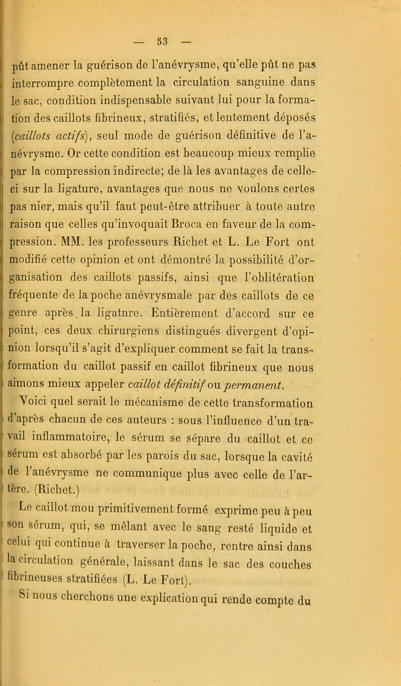 pût amener la guérison de l’anévrysme, qu’elle pût ne pas : interrompre complètement la circulation sanguine dans ; le sac, condition indispensable suivant lui pour la forma- î tion des caillots fibrineux, stratifiés, et lentement déposés : [caillots actifs)^ seul mode de guérison définitive de l’a- névrysme. Or cette condition est beaucoup mieux remplie par la compression indirecte; de là les avantages de celle- ci sur la ligature, avantages que nous ne voulons certes pas nier, mais qu’il faut peut-être attribuer à toute autre raison que celles qu’invoquait Broca en faveur de la com- pression. MM. les professeurs Richet et L. Le Fort ont modifié cette opinion et ont démontré la possibilité d’or- ganisation des caillots passifs, ainsi que l’oblitération fréquente de la poche anévrysmale par des caillots de ce genre après , la ligatnre. Entièrement d’accord sur ce point, ces deux chirurgiens distingués divergent d’opi- nion lorsqu’il s’agit d’expliquer comment se fait la trans- formation du caillot passif eu caillot fibrineux que nous aimons mieux appeler caillot définitif q\\. permanent. Voici quel serait le mécanisme de cette transformation d’après chacun de ces auteurs : sous l’influence d’un tra- vail inflammatoire, le sérum se sépare du caillot et ce sérum est absorbé par les parois du sac, lorsque la cavité de l’anévrysme ne communique plus avec celle de l’ar- tère. (Richet.) Le caillot mou primitivement formé exprime peu à peu son sérum, qui, se mêlant avec le sang resté liquide et ' celui qui continue à traverser la poche, rentre ainsi dans la circulation générale, laissant dans le sac des couches i fibrineuses stratifiées (L. Le Fort). Si nous cherchons une explication qui rende compte du