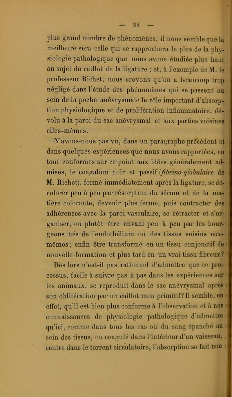 plus grand nombre de phénomènes, il nous semble que la meilleure sera celle qui se rapprochera le plus de la phy- siologie pathologique que nous avons étudiée plus haut au sujet du caillot de la ligature ; et, à l’exemple de M. le , professeur Richet, nous croyons qu’on a beaucoup trop ^ négligé dans l’étude des phénomènes qui se passent au i sein de la poche anévrysmale le rôle important d’absorp- | tion physiologique et de prolifération inflammatoire, dé- j volu à la paroi du sac anévrysmal et aux parties voisines j elles-mêmes. N’avons-nous pas vu, dans un paragraphe précédent et dans quelques expériences que nous avons rapportées, en tout conformes sur ce point aux idées généralement ad- mises, le coagalum noir et passif {fibrino-globulaire de M. Richet), formé immédiatement après la ligature, se dé- colorer peu à peu par résorption du sérum et de la ma- tière colorante, devenir plus ferme, puis contracter des | adhérences avec la paroi vasculaire, se rétracter et s’or- I ganiser, ou plutôt être envahi peu à peu par les bour- 1 geons nés de l’endothélium ou des tissus voisins eux- t mêmes; enfin être transformé en un tissu conjonctif de i nouvelle formation et plus tard en un vrai tissu fibreux? ' Dès lors n’est-il pas rationnel d’admettre que ce pro- cessus, facile à suivre pas à pas dans les expériences sur les animaux, se reproduit dans le sac anévrysmal après son oblitération par un caillot mou primitif? Il semble, en ; effet, qu’il est bien plus conforme à l’observation et à nos • connaissances de physiologie pathologique d’admettre qu’ici, comme dans tous les cas où du sang épanché au | sein des tissus, ou coagulé dans l’intérieur d’un vaisseau, rentre dans le torrent circulatoire, l’absorption se fait non