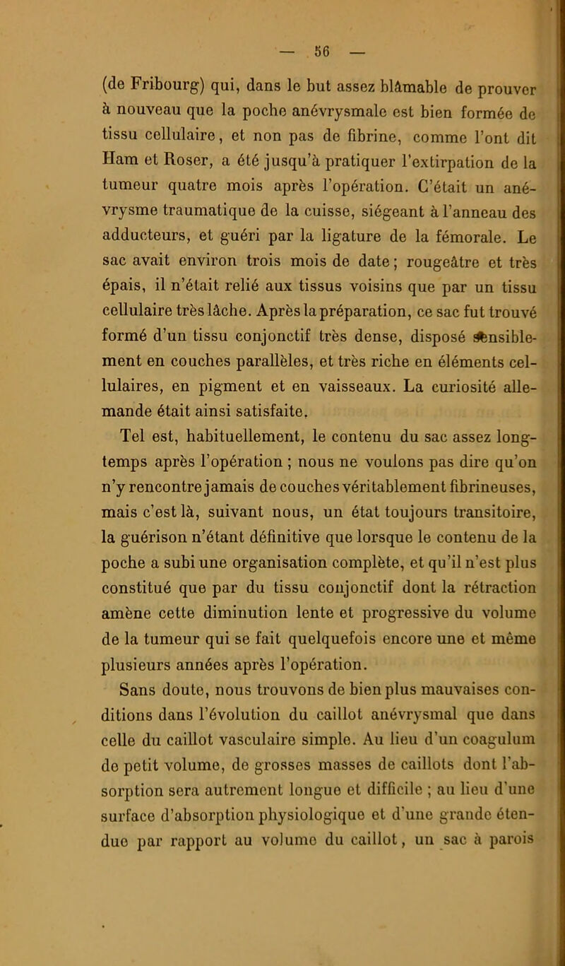 (de Fribourg) qui, dans le but assez blâmable de prouver à nouveau que la poche anévrysmale est bien formée de tissu cellulaire, et non pas de fibrine, comme l’ont dit Ham et Roser, a été jusqu’à pratiquer l’extirpation de la tumeur quatre mois après l’opération. C’était un ané- vrysme traumatique de la cuisse, siégeant à l’anneau des adducteurs, et guéri par la ligature de la fémorale. Le sac avait environ trois mois de date ; rougeâtre et très épais, il n’était relié aux tissus voisins que par un tissu cellulaire très lâche. Après la préparation, ce sac fut trouvé formé d’un tissu conjonctif très dense, disposé ^nsible- ment en couches parallèles, et très riche en éléments cel- lulaires, en pigment et en vaisseaux. La curiosité alle- mande était ainsi satisfaite. Tel est, habituellement, le contenu du sac assez long- temps après l’opération ; nous ne voulons pas dire qu’on n’y rencontre jamais de couches véritablement fibrineuses, mais c’est là, suivant nous, un état toujours transitoire, la guérison n’étant définitive que lorsque le contenu de la poche a subi une organisation complète, et qu’il n’est plus constitué que par du tissu conjonctif dont la rétraction amène cette diminution lente et progressive du volume de la tumeur qui se fait quelquefois encore une et même plusieurs années après l’opération. Sans doute, nous trouvons de bien plus mauvaises con- ditions dans l’évolution du caillot anévrysmal que dans celle du caillot vasculaire simple. Au lieu d’un coagulum de petit volume, de grosses masses de caillots dont l’ab- sorption sera autrement longue et difficile ; au lieu d’une surface d’absorption physiologique et d’une grande éten- due par rapport au volume du caillot, un sac à parois
