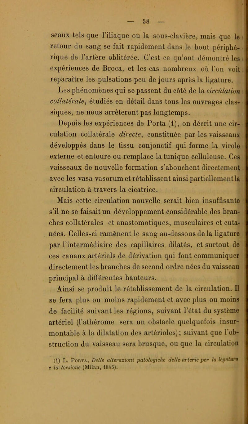 seaux tels que l’iliaque ou la sous-clavière, mais que le retour du sang se fait rapidement dans le bout périphé- rique de l’artère oblitérée. C’est ce qu’ont démontré les expériences de Broca, et les cas nombreux où l’on voit reparaître les pulsations peu de jours après la ligature. Les phénomènes qui se passent du côté de la circulation collatérale^ étudiés en détail dans tous les ouvrages clas- siques, ne nous arrêteront pas longtemps. Depuis les expériences de Porta (1), on décrit une cir- culation collatérale directe, constituée par les vaisseaux développés dans le tissu conjonctif qui forme la virole externe et entoure ou remplace la tunique celluleuse. Ces vaisseaux de nouvelle formation s’abouchent directement avec les vasa vasorum et rétablissent ainsi partiellement la circulation à travers la cicatrice. Mais cette circulation nouvelle serait bien insuffisante s’il ne se faisait un développement considérable des bran- ches collatérales et anastomotiques, musculaires et cuta- nées. Celles-ci ramènent le sang au-dessous delà hgature par l’intermédiaire des capillaires dilatés, et surtout de ces canaux artériels de dérivation qui font communiquer directement les branches de second ordre nées du vaisseau principal à différentes hauteurs. Ainsi se produit le rétablissement de la circulation. Il se fera plus ou moins rapidement et avec plus ou moins de facilité suivant les régions, suivant l’état du système artériel (l’athérome sera un obstacle quelquefois insur- montable à la dilatation des artérioles) ; suivant que l’ob- struction du vaisseau sera brusque, ou que la circulation (1) L. Porta, Belle alterazioni patologiche delle arterie per la legalura e la torsione (Milan, 1845).