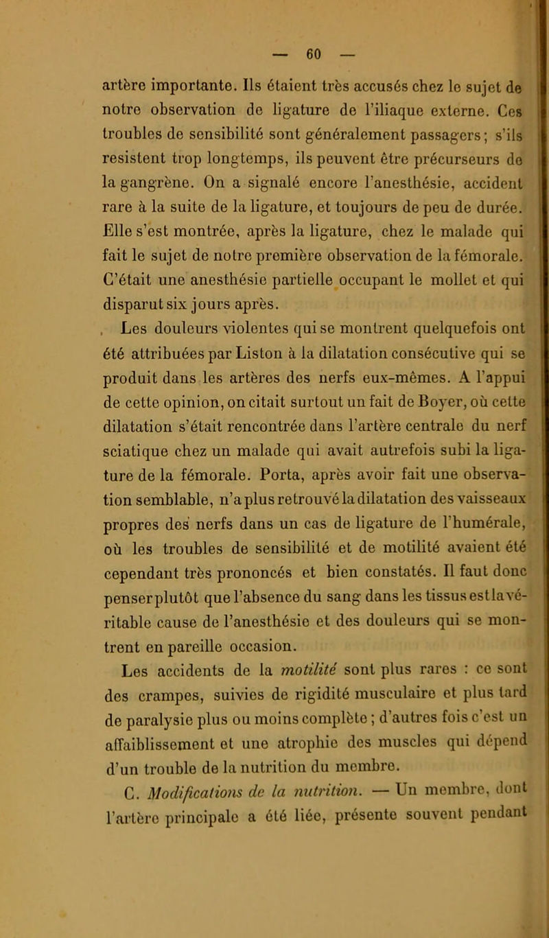 artère importante. Ils étaient très accusés chez le sujet de notre observation do ligature de l’iliaque externe. Ces troubles do sensibilité sont généralement passagers ; s’ils résistent trop longtemps, ils peuvent être précurseurs do la gangrène. On a signalé encore l’anesthésie, accident rare à la suite de la ligature, et toujours de peu de durée. Elle s’est montrée, après la ligature, chez le malade qui fait le sujet de notre premièi’e observation de la fémorale. C’était une anesthésie partielle occupant le mollet et qui disparut six jours après. . Les douleurs violentes qui se montrent quelquefois ont été attribuées par Liston à la dilatation consécutive qui se produit dans les artères des nerfs eux-mêmes. A l’appui de cette opinion, on citait surtout un fait de Boyer, où cette dilatation s’était rencontrée dans l’artère centrale du nerf sciatique chez un malade qui avait autrefois subi la liga- ture de la fémorale. Porta, après avoir fait une observa- tion semblable, n’a plus retrouvé la dilatation des vaisseaux propres des nerfs dans un cas de ligature de l’humérale, où les troubles de sensibilité et de motilité avaient été cependant très prononcés et bien constatés. Il faut donc penser plutôt que l’absence du sang dans les tissus estla vé- ritable cause de l’anesthésie et des douleurs qui se mon- trent en pareille occasion. Les accidents de la motilité sont plus rares : ce sont des crampes, suivies de rigidité musculaire et plus tard de paralysie plus ou moins complète ; d’autres fois c’est un affaiblissement et une atrophie des muscles qui dépend d’un trouble de la nutrition du membre. G. Modificatiom de la 7iiitrition. — Un membre, dont l’artère principale a été liée, présente souvent pendant