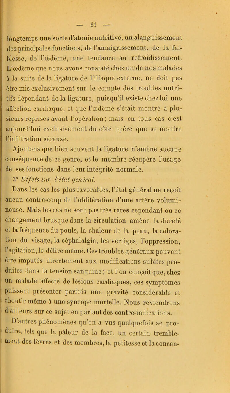 longtemps une sorte d’atonie nutritive, un alanguissement J des principales fonctions, do l’amaigrissement, de la fai- I blesse, do l’œdème, une tendance au refroidissement. I L’œdème que nous avons constaté chez un de nos malades à la suite de la ligature de l’iliaque externe, ne doit pas être mis exclusivement sur le compte des troubles nutri- tifs dépendant de la ligature, puisqu’il existe chez lui une affection cardiaque, et que l’œdème s’était montré à plu- 1 sieurs reprises avant l’opération; mais en tous cas c’est aujourd’hui e.xclusivement du coté opéré que se montre l’infiltration séreuse. Ajoutons que bien souvent la ligature n’amène aucune conséquence de ce genre, et le membre récupère l’usage de ses fonctions dans leur intégrité normale. 3° Effets sur l’état général. Dans les cas les plus favorables, l’état général ne reçoit aucun contre-coup de l’oblitération d’une artère volumi- neuse. Mais les cas ne sont pas très rares cependant où ce changement brusque dans la circulation amène la dureté et la fréquence du pouls^ la chaleur de la peau, la colora- tion du visage, la céphalalgie, les vertiges, l’oppression, l’agitation, le délire même. Ces troubles généraux peuvent être imputés directement aux modifications subites pro- duites dans la tension sanguine; et l’on conçoit que, chez I un malade affecté de lésions cardiaques, ces symptômes i puissent présenter parfois une gravité considérable et ! aboutir même à une syncope mortelle. Nous reviendrons d’ailleurs sur ce sujet en parlant des contre-indications. D autres phénomènes qu’on a vus quelquefois se pro- duire, tels que la pâleur de la face, un certain tremble- ment des lèvres et des membres, la petitesse et laconcen-