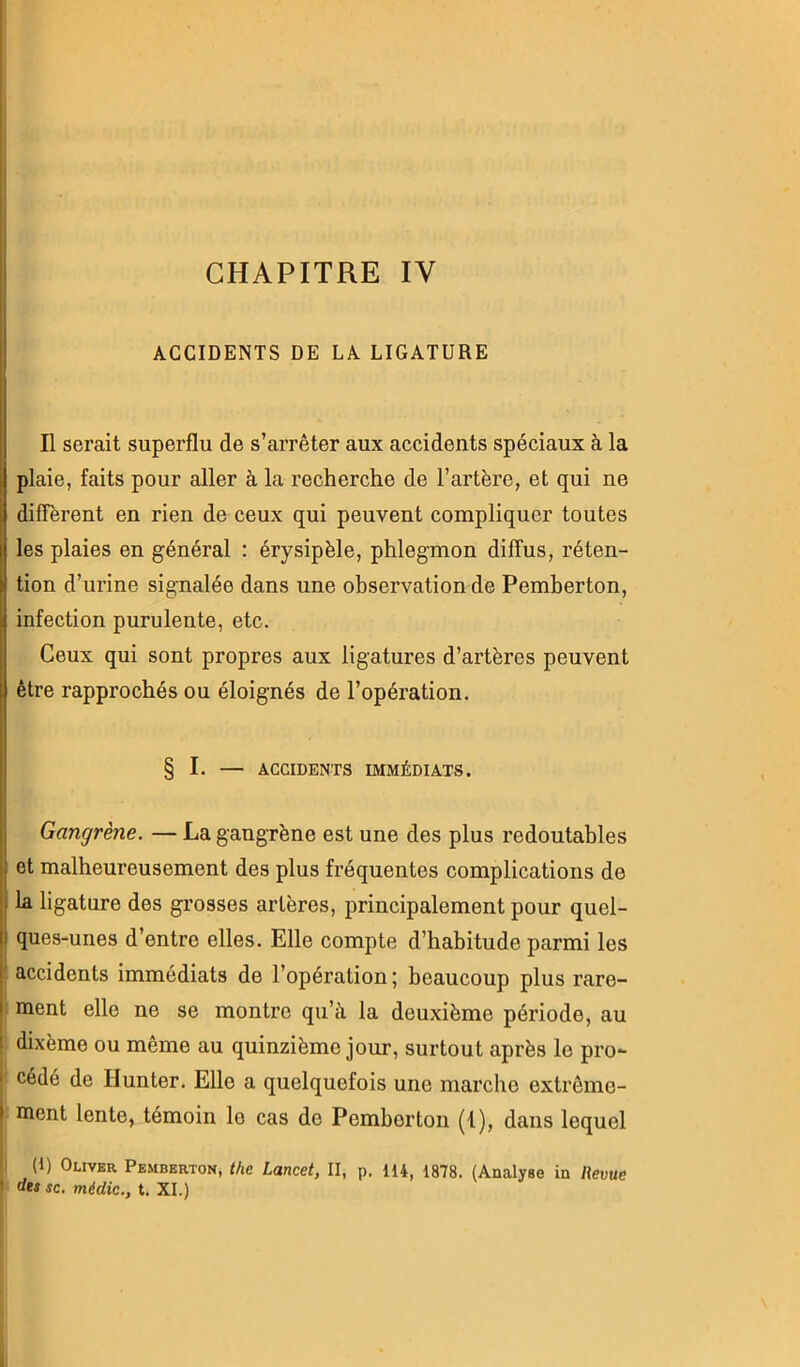CHAPITRE IV ACCIDENTS DE LA LIGATURE Il serait superflu de s’arrêter aux accidents spéciaux à la plaie, faits pour aller à la recherche de l’artère, et qui ne diffèrent en rien de ceux qui peuvent compliquer toutes les plaies en général : érysipèle, phlegmon diffus, réten- tion d’urine signalée dans une observation de Pemberton, infection purulente, etc. Ceux qui sont propres aux ligatures d’artères peuvent être rapprochés ou éloignés de l’opération. § I. — ACCIDENTS IMMÉDIATS. Gangrène. — La gangrène est une des plus redoutables et malheureusement des plus fréquentes complications de {la ligature des grosses artères, principalement pour quel- I ques-unes d’entre elles. Elle compte d’habitude parmi les l accidents immédiats de l’opération ; beaucoup plus rare- |. ment elle ne se montre qu’à la deuxième période, au ! dixème ou même au quinzième jour, surtout après le pro- I' cédé de Ilunter. Elle a quelquefois une marche extrêmo- [ ment lente, témoin lo cas de Pemberton (1), dans lequel I I* (1) Oliveu Pemberton, the Lancet, II, p. 114, 1878. (Analyse in Reme ' dts SC. médic., t. XI.)