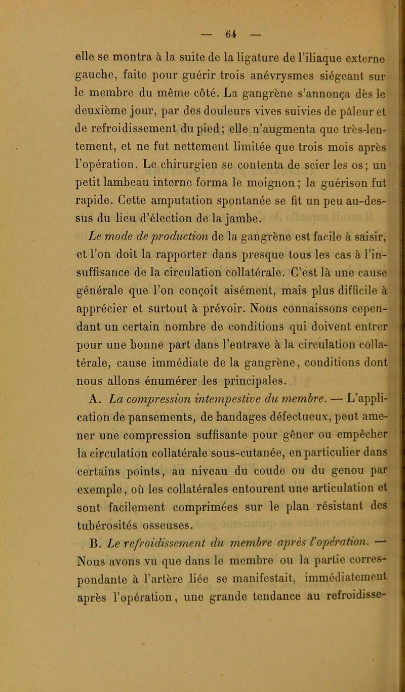 elle se montra à la suite do la ligature de l’iliaque externe gauche, faite pour guérir trois anévrysmes siégeant sur le membre du même côté. La gangrène s’annonça dès le deuxième jour, par des douleurs vives suivies de pâleur et de refroidissement du pied; elle n’augmenta que très-len- tement, et ne fut nettement limitée que trois mois après l’opération. Le chirurgien se contenta de scier les os ; un petit lambeau interne forma le moignon; la guérison fut rapide. Cette amputation spontanée se fit un peu au-des- sus du lieu d’élection de la jambe. Le mode de 'production de la gangrène est facile à saisir, et l’on doit la rapporter dans presque tous les cas à l’in- suffisance de la circulation collatérale. C’est là une cause générale que l’on conçoit aisément, mais plus difficile à apprécier et surtout à prévoir. Nous connaissons cepen- dant un certain nombre de conditions qui doivent entrer pour une bonne part dans l’entrave à la circulation colla- térale, cause immédiate de la gangrène, conditions dont nous allons énumérer les principales. A. La compression intempestive du membre. — L’appli- cation de pansements, de bandages défectueux, peut ame- ner une compression suffisante pour gêner ou empêcher la circulation collatérale sous-cutanée, en particulier dans certains points, au niveau du coude ou du genou par exemple, où les collatérales entourent une articulation et sont facilement comprimées sur le plan résistant des tubérosités osseuses. B. Le refroidissement du membre après Vopération. — Nous avons vu que dans le membre ou la partie corres- pondante à l’artère liée se manifestait, immédiatement après l’opération, une grande tendance au refroidisse-