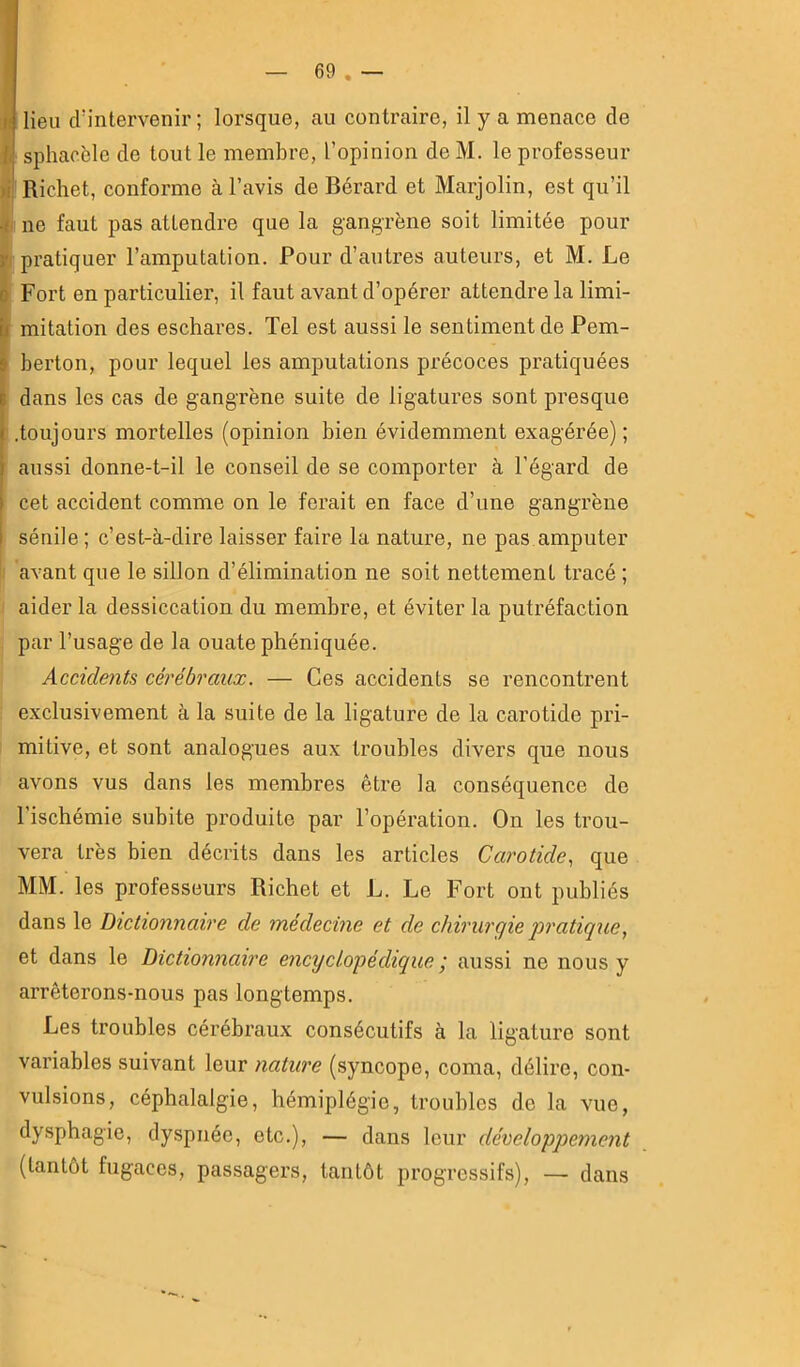— 69 . — I lieu crintervenir ; lorsque, au contraire, il y a menace de 1 ' sphacèle de tout le membre, l’opinion de M. le professeur )ii Richet, conforme à l’avis de Bérard et Marjolin, est qu’il .( ne faut pas attendre que la gangrène soit limitée pour y pratiquer l’amputation. Pour d’autres auteurs, et M. Le i Fort en particulier, il faut avant d’opérer attendre la limi- k mitation des eschares. Tel est aussi le sentiment de Pem- I berton, pour lequel les amputations précoces pratiquées S dans les cas de gangrène suite de ligatures sont presque ( .toujours mortelles (opinion bien évidemment exagérée) ; i aussi donne-t-il le conseil de se comporter à l’égard de [ cet accident comme on le ferait en face d’une gangrène i sénile ; c’est-à-dire laisser faire la nature, ne pas amputer avant que le sillon d’élimination ne soit nettement tracé ; aider la dessiccation du membre, et éviter la putréfaction par l’usage de la ouate phéniquée. Accidents cérébraux. — Ces accidents se rencontrent exclusivement à la suite de la ligature de la carotide pri- mitive, et sont analogues aux troubles divers que nous avons vus dans les membres être la conséquence de l’ischémie subite produite par l’opération. On les trou- vera très bien décrits dans les articles Carotide, que MM. les professeurs Richet et L. Le Fort ont publiés dans le Dictionnaire de médecine et de chirurgie iwatique, et dans le Dictionnaire encyclopédique ; aussi ne nous y arrêterons-nous pas longtemps. Les troubles cérébraux consécutifs à la ligature sont variables suivant leur nature (syncope, coma, délire, con- vulsions, céphalalgie, hémiplégie, troubles de la vue, dysphagie, dyspnée, etc.), — dans leur développement (tantôt fugaces, passagers, tantôt progressifs), — dans