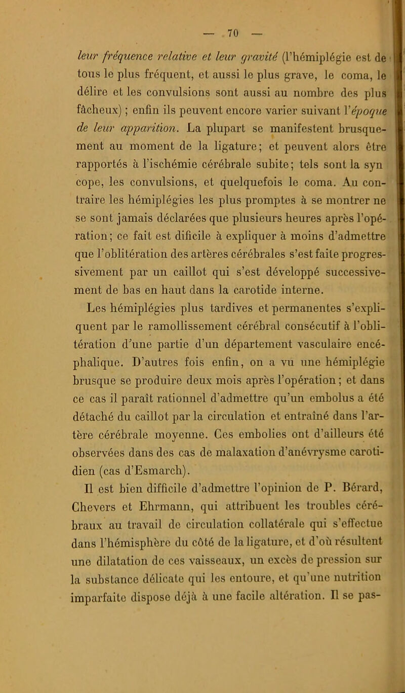 leur fréquence relative et leur gravité (l’hémiplégie est de tous le plus fréquent, et aussi le plus grave, le coma, le délire et les convulsions sont aussi au nombre des plus fâcheux) ; enfin ils peuvent encore varier suivant Vépoque de leur apparition. La plupart se manifestent brusque- ment au moment de la ligature; et peuvent alors être rapportés à l’ischémie cérébrale subite; tels sont la syn cope, les convulsions, et quelquefois le coma. Au con- traire les hémiplégies les plus promptes à se montrer ne se sont jamais déclarées que plusieurs heures après l’opé- ration ; ce fait est dificile à expliquer à moins d’admettre que l’oblitération des artères cérébrales s’est faite progres- sivement par un caillot qui s’est développé successive- ment de bas en haut dans la carotide interne. Les hémiplégies plus tardives et permanentes s’expli- quent par le ramollissement cérébral consécutif à l’obli- tération d’une partie d’un département vasculaire encé- phalique. D’autres fois enfin, on a vu une hémiplégie brusque se produire deux mois après l’opération ; et dans ce cas il paraît rationnel d’admettre qu’un embolus a été détaché du caillot par la circulation et entraîné dans l’ar- tère cérébrale moyenne. Ces embolies ont d’ailleurs été observées dans des cas de malaxation d’ané\Tysme caroti- dien (cas d’Esmarch). Il est bien difficile d’admettre l’opinion de P. Bérai’d, Chevers et Ehrmann, qui attribuent les troubles céré- braux au travail de circulation collatérale qui s’effectue dans l’hémisphère du côté de la ligature, et d’où résultent une dilatation do ces vaisseaux, un excès de pression sur la substance délicate qui les entoure, et qu’une nutrition imparfaite dispose déjà à une facile altération. Il se pas-