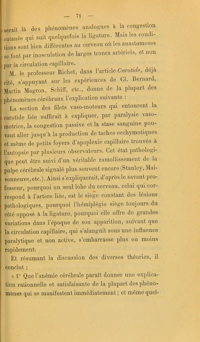 (■serait là des phénomènes amalogues à la congestion ! cutanée qui suit quelquefois la ligature. Mais les condi- I tiens sont bien différentes au cerveau où les anastomoses . se font par inosculation de larges troncs artériels, et non par la circulation capillaire. i M. le professeur Richet, dans l’article Carotide, déjà Icité, s’appuyant sur les expériences de Cl. Bernard, Martin Magron, Schiff, etc., donne de la plupart des phénomènes cérébraux l’explication suivante : La section des filets vaso-moteurs qui entourent la carotide liée suffirait à expliquer, par paralysie vaso- motrice, la congestion passive et la stase sanguine pou- vant aller jusqu’à la production de taches ecchymotiques et même de petits foyers d’apoplexie capillaire trouvés à l’autopsie par plusieurs observateurs. Cet état pathologi- que peut être suivi d’un véritable ramollissement de la pulpe cérébrale signalé plus souvent encore (Stanley, Mai- sonneuve, etc.). Ainsi s’expliquerait, d après le savant pio- fesseur, pourquoi un seul lobe du cerveau, celui qui coi- respond à l’artère liée, est le siège constant des lésions pathologiques, pourquoi l’hémiplégie siège toujours du côté opposé à la ligature, pourquoi elle offre de grandes variations dans l’époque do son apparition, suivant que la circulation capillaire, qui s’alanguit sous une influence paralytique et non active, s’embarrasse plus ou moins rapidement. Et résumant la discussion des diverses théories, il conclut : « 1° Que l’anémie cérébrale paraît donner une explica- tion rationnelle et satisfaisante de la plupart dos phéno- mènes qui se manifestent immédiatement ; et même quel- I