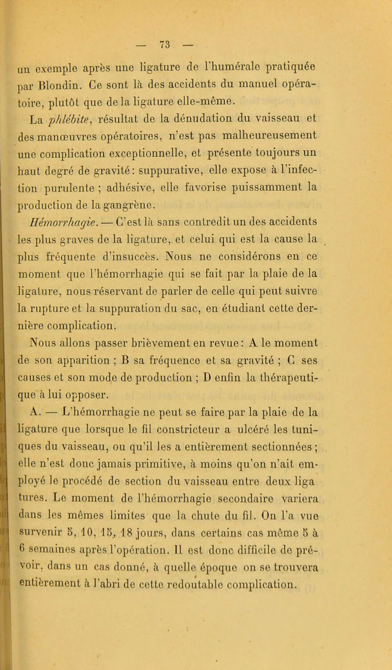 un exemple après une ligature de l’humérale pratiquée par Blondin. Ce sont là des accidents du manuel opéra- toire, plutôt que delà ligature elle-même. La 'phlébite, résultat de la dénudation du vaisseau et des manœuvres opératoires, n’est pas malheureusement une complication exceptionnelle, et présente toujours un haut degré de gravité: suppurative, elle expose à l’infec- tion purulente ; adhésive, elle favorise puissamment la production de la gangrène. Hémorrhagie. — C’est là sans contredit un des accidents les plus graves de la ligature, et celui qui est la cause la plus fréquente d’insuccès. Nous ne considérons en ce moment que l’hémorrhagie qui se fait par la plaie de la ligature, nous réservant de parler de celle qui peut suivre la rupture et la suppuration du sac, en étudiant cette der- nière complication, Nous allons passer brièvement en revue: A le moment de son apparition ; B sa fréquence et sa gravité ; C ses causes et son mode de production ; D enfin la thérapeuti- que à lui opposer. A. — L’hémorrhagie ne peut se faire par la plaie de la ligature que lorsque le fil constricteur a ulcéré les tuni- ques du vaisseau, ou qu’il les a entièrement sectionnées ; elle n’est donc jamais primitive, à moins qu’on n’ait em- ployé le procédé de section du vaisseau entre deux liga tures. Le moment de l’hémorrhagie secondaire variera dans les mêmes limites que la chute du fil. On l’a vue survenir 5, 10, 15^ 18 jours, dans certains cas même 5 à ■ 6 semaines après l’opération. 11 est donc difficile de pré- m voir, dans un cas donné, à quelle époque on se trouvera iflt entièrement à l’abri de cette redoutable complication. k