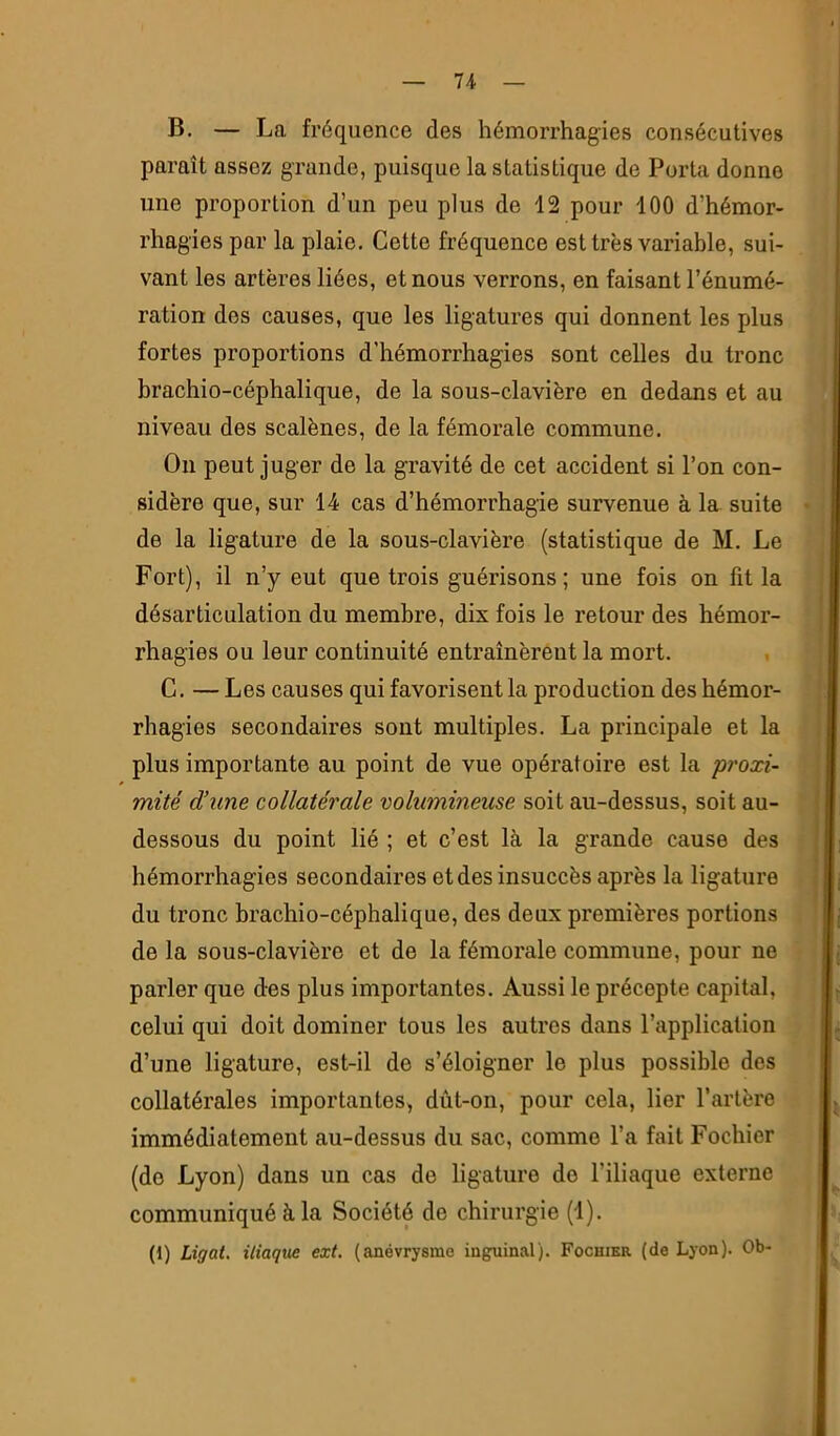 B. — La fréquence des hémorrhagies consécutives paraît assez grande, puisque la statistique de Porta donne une proportion d’un peu plus de 12 pour 100 d’hémor- rhagies par la plaie. Cette fréquence est très variable, sui- vant les artères liées, et nous verrons, en faisant l’énumé- ration des causes, que les ligatures qui donnent les plus fortes proportions d’hémorrhagies sont celles du tronc brachio-céphalique, de la sous-clavière en dedans et au niveau des scalènes, de la fémorale commune. On peut juger de la gravité de cet accident si l’on con- sidère que, sur 14 cas d’hémorrhagie survenue à la suite de la ligature de la sous-clavière (statistique de M. Le Fort), il n’y eut que trois guérisons; une fois on fit la désarticulation du membre, dix fois le retour des hémor- rhagies ou leur continuité entraînèreut la mort. C. — Les causes qui favorisent la production des hémor- rhagies secondaires sont multiples. La principale et la plus importante au point de vue opératoire est la proxi- mité d’une collatérale volumineuse soit au-dessus, soit au- dessous du point lié ; et c’est là la grande cause des hémorrhagies secondaires et des insuccès après la ligature du tronc brachio-céphalique, des deux premières portions de la sous-clavière et de la fémorale commune, pour ne parler que des plus importantes. Aussi le précepte capital, celui qui doit dominer tous les autres dans l’application d’une ligature, est-il de s’éloigner le plus possible des collatérales importantes, dût-on, pour cela, lier l’artère immédiatement au-dessus du sac, comme l’a fait Fochier (do Lyon) dans un cas de ligature do l’iliaque externe communiqué à la Société de chirurgie (1). (1) Ligai. iliaque ext, (anévrysme inguinal). Fochier (de Lyon). Ob-