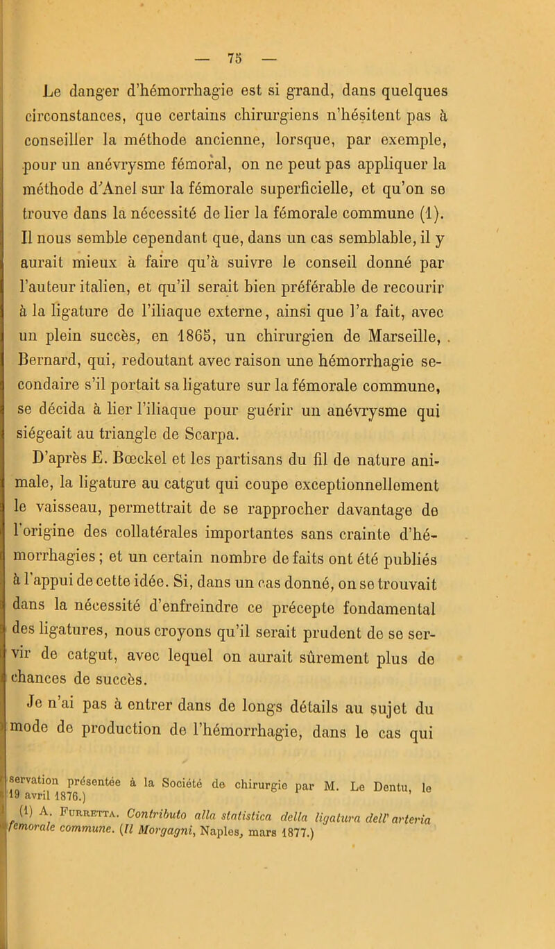 Le danger d’hémorrhagie est si grand, dans quelques circonstances, que certains chirurgiens n’hésitent pas à conseiller la méthode ancienne, lorsque, par exemple, pour un anévrysme fémoral, on ne peut pas appliquer la méthode d'Anel sur la fémorale superficielle, et qu’on se trouve dans la nécessité de lier la fémorale commune (1). Il nous semble cependant que, dans un cas semblable, il y aurait mieux à faire qu’à suivre le conseil donné par l’auteur italien, et qu’il serait bien préférable de recourir à la ligature de l’iliaque externe, ainsi que l’a fait, avec un plein succès, en 1865, un chirurgien de Marseille, . Bernard, qui, redoutant avec raison une hémorrhagie se- condaire s’il portait sa ligature sur la fémorale commune, se décida à lier l’iliaque pour guérir un anévrysme qui siégeait au triangle de Scarpa. D’après E. Bœckel et les partisans du fil de nature ani- male, la ligature au catgut qui coupe exceptionnellement le vaisseau, permettrait de se rapprocher davantage de 1 origine des collatérales importantes sans crainte d’hé- morrhagies ; et un certain nombre de faits ont été publiés à 1 appui de cette idée. Si, dans un cas donné, on se trouvait dans la nécessité d’enfreindre ce précepte fondamental des ligatures, nous croyons qu’il serait prudent de se ser- vir de catgut, avec lequel on aurait sûrement plus de chances de succès. Je n’ai pas à entrer dans de longs détails au sujet du ) mode de production de l’hémorrhagie, dans le cas qui semtion présentée à la Société de chirurgie par M. Le Dentu, le 19 avril 1876.) (1) A Furretta. Contributo alla statistica délia ligatura deW arteria fémorale commune. (Il Morgagni, Naples, mars 1877.)