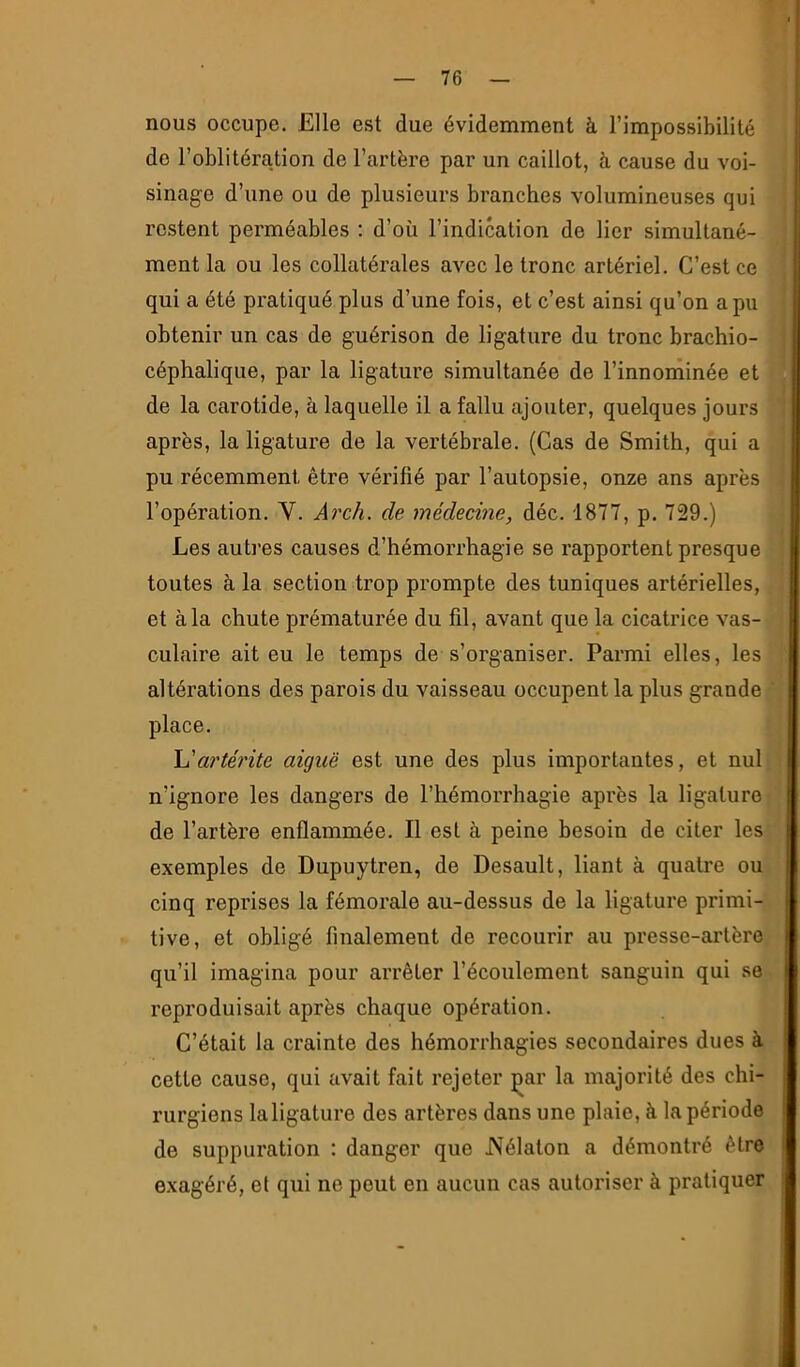 nous occupe. Elle est due évidemment à l’impossibilité do l’oblitération de l’artère par un caillot, à cause du voi- sinage d’une ou de plusieurs branches volumineuses qui restent perméables ; d’où l’indication de lier simultané- ment la ou les collatérales avec le tronc artériel. C’est ce qui a été pi'atiqué plus d’une fois, et c’est ainsi qu’on a pu obtenir un cas de guérison de ligature du tronc brachio- céphalique, par la ligature simultanée de l’innoihinée et de la carotide, à laquelle il a fallu ajouter, quelques jours après, la ligature de la vertébrale. (Cas de Smith, qui a pu récemment être vérifié par l’autopsie, onze ans après l’opération. V. Arch. de médecine, déc. 1877, p. 729.) Les autres causes d’hémorrhagie se rapportent presque toutes à la section trop prompte des tuniques artérielles, et à la chute prématurée du fil, avant que la cicatrice vas- culaire ait eu le temps de s’organiser. Parmi elles, les altérations des parois du vaisseau occupent la plus grande place. h'artérite aiguë est une des plus importantes, et nul n’ignore les dangers de l’hémorrhagie après la ligature de l’artère enflammée. Il est à peine besoin de citer les exemples de Dupuytren, de Desault, liant à qualité ou cinq reprises la fémorale au-dessus de la ligature primi- tive, et obligé finalement de recourir au presse-artère qu’il imagina pour arrêter l’écoulement sanguin qui se reproduisait après chaque opération. C’était la crainte des hémorrhagies secondaires dues à cette cause, qui avait fait rejeter çar la majorité des chi- rurgiens laligature des artères dans une plaie, à la période de suppuration : danger que JVélaton a démontré être exagéré, et qui ne peut en aucun cas autoriser à pratiquer