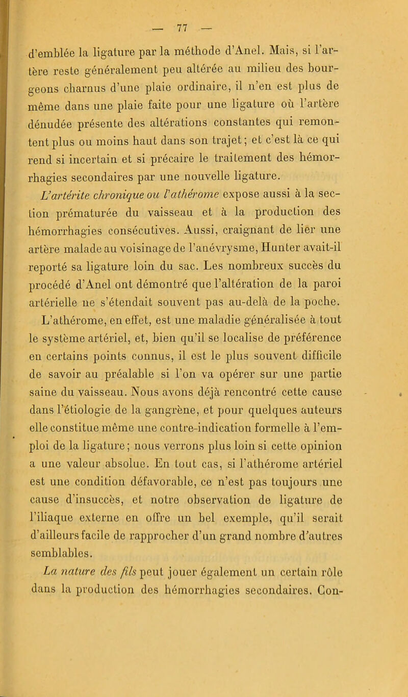 d’emblée la ligature par la méthode d’Anel. Mais, si l’ar- tère reste généralement peu altérée au milieu des bour- geons charnus d’une plaie ordinaire, il n’en est plus de même dans une plaie faite pour une ligature où l’artère dénudée présente des altérations constantes qui remon- tent plus ou moins haut dans son trajet ; et c’est là ce qui rend si incertain et si précaire le traitement des hémor- rhagies secondaires par une nouvelle ligature. L’artérite chronique ou l'athérome expose aussi à la sec- tion prématurée du vaisseau et à la production des hémorrhagies consécutives. Aussi, craignant de lier une artère malade au voisinage de l’anévrysme, Hunter avait-il reporté sa ligature loin du sac. Les nombreux succès du procédé d’Anel ont démontré que l’altération de la paroi artérielle ne s’étendait souvent pas au-delà de la poche. L’athérome, en effet, est une maladie généi’alisée à tout le système artériel, et, bien qu’il se localise de préférence en certains points connus, il est le plus souvent difficile de savoir au préalable si l’on va opérer sur une partie saine du vaisseau. Nous avons déjà rencontré cette cause dans l’étiologie de la gangrène, et pour quelques auteurs elle constitue même une contre-indication formelle à l’em- ploi de la ligature; nous verrons plus loin si cette opinion a une valeur absolue. En tout cas, si l’athérome artériel est une condition défavorable, ce n’est pas toujours une cause d’insuccès, et notre observation de ligature de l’iliaque externe en offre un bel exemple, qu’il serait d’ailleurs facile de rapprocher d’un grand nombre d’autres semblables. La nature des yÇ/speut jouer également un certain rôle dans la production des hémorrhagies secondaires. Con-