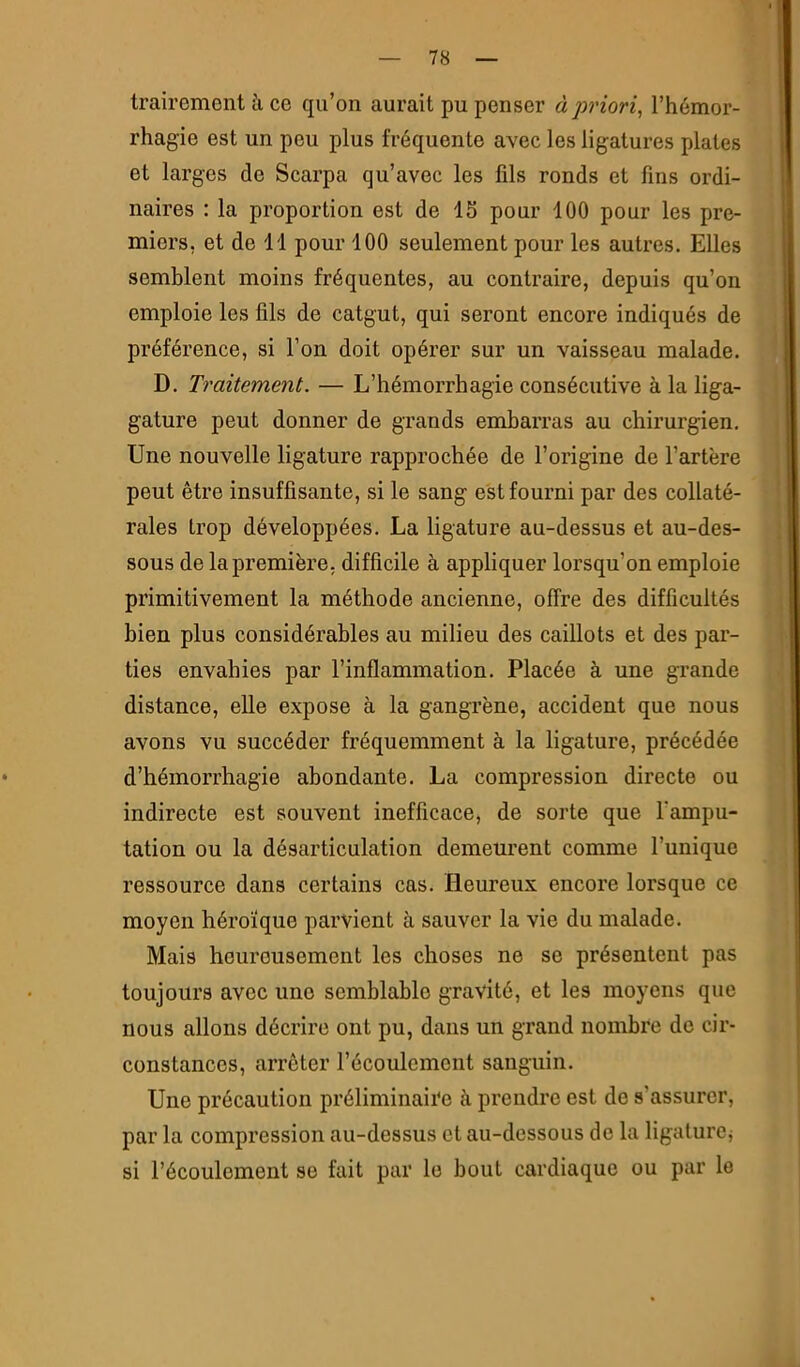trairement à ce qu’on aurait pu penser à priori, l’hémor- rhagie est un peu plus fréquente avec les ligatures plates et larges de Scarpa qu’avec les fils ronds et fins ordi- naires : la proportion est de 15 pour 100 pour les pre- miers, et de 11 pour 100 seulement pour les autres. Elles semblent moins fréquentes, au contraire, depuis qu’on emploie les fils de catgut, qui seront encore indiqués de préférence, si l’on doit opérer sur un vaisseau malade. D. Traitement. — L’hémorrhagie consécutive à la liga- gature peut donner de grands embarras au chirurgien. Une nouvelle ligature rapprochée de l’origine de l’artère peut être insuffisante, si le sang est fourni par des collaté- rales trop développées. La ligature au-dessus et au-des- sous de la première, difficile à appliquer lorsqu’on emploie primitivement la méthode ancienne, offre des difficultés bien plus considérables au milieu des caillots et des par- ties envahies par l’inflammation. Placée à une grande distance, elle expose à la gangrène, accident que nous avons vu succéder fréquemment à la ligature, précédée d’hémorrhagie abondante. La compression directe ou indirecte est souvent inefficace, de sorte que l’ampu- tation ou la désarticulation demeurent comme l’unique ressource dans certains cas. Heureux encore lorsque ce moyen héroïque parvient à sauver la vie du malade. Mais heureusement les choses ne se présentent pas toujours avec une semblable gravité, et les moyens que nous allons décrire ont pu, dans un grand nombre de cir- constances, arrêter l’écoulement sanguin. Une précaution préliminaire à prendre est de s’assurer, par la compression au-dessus et au-dessous de la ligaturcj si l’écoulement se fait par le bout cardiaque ou par le