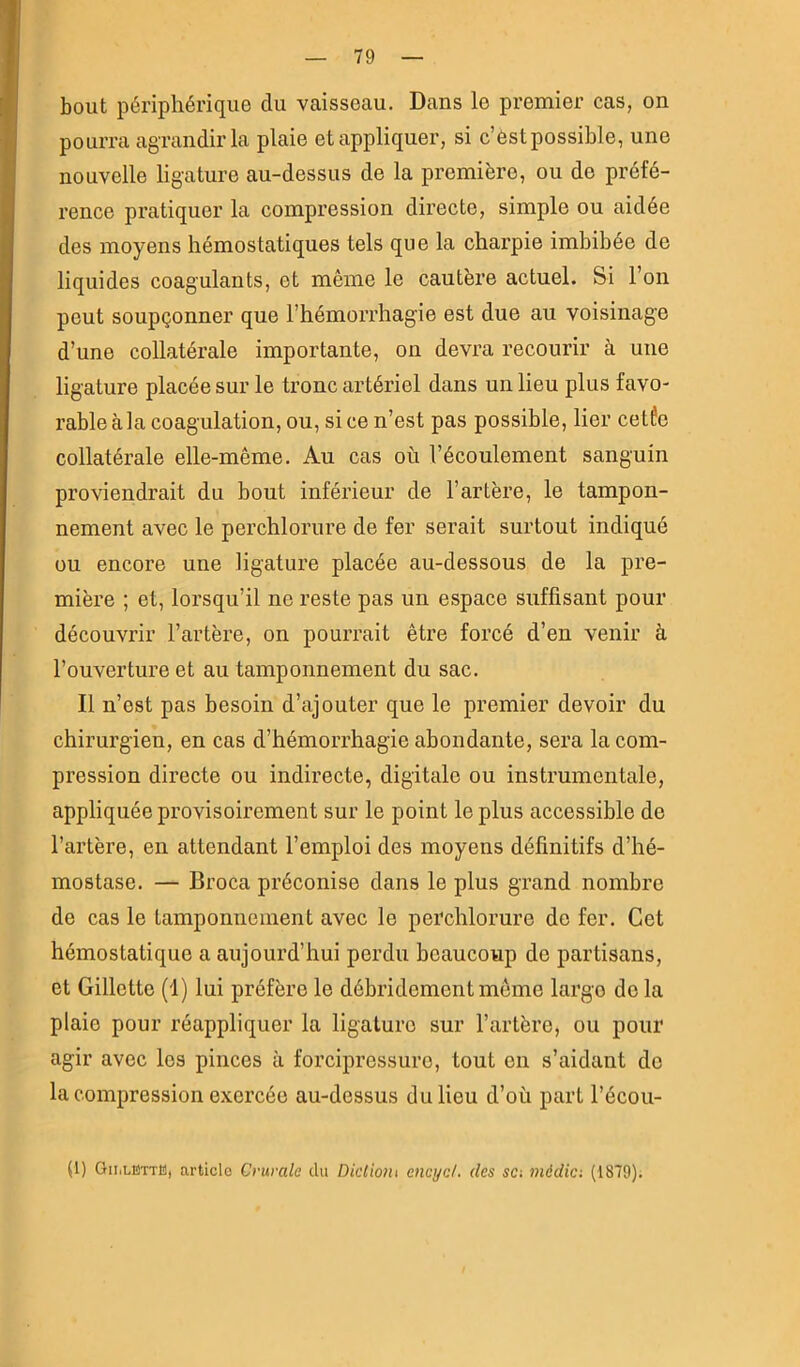 bout périphérique du vaisseau. Dans le premier cas, on pourra agrandir la plaie et appliquer, si c’ôst possible, une nouvelle ligature au-dessus de la première, ou do préfé- rence pratiquer la compression directe, simple ou aidée des moyens hémostatiques tels que la charpie imbibée de liquides coagulants, et même le cautère actuel. Si l’on peut soupçonner que l’hémorrhagie est due au voisinage d’une collatérale importante, on devra recourir à une ligature placée sur le tronc artériel dans un lieu plus favo- rable à la coagulation, ou, si ce n’est pas possible, lier cetfo collatérale elle-même. Au cas où l’écoulement sanguin proviendrait du bout inférieur de l’artère, le tampon- nement avec le perchlorure de fer serait surtout indiqué ou encore une ligature placée au-dessous de la pre- mière ; et, lorsqu’il ne reste pas un espace suffisant pour découvrir l’artère, on pourrait être forcé d’en venir à l’ouverture et au tamponnement du sac. Il n’est pas besoin d’ajouter que le premier devoir du chirurgien, en cas d’hémorrhagie abondante, sera la com- pression directe ou indirecte, digitale ou instrumentale, appliquée provisoirement sur le point le plus accessible de l’artère, en attendant l’emploi des moyens définitifs d’hé- mostase. — Broca préconise dans le plus grand nombre de cas le tamponnement avec le perchlorure de fer. Cet hémostatique a aujourd’hui perdu beaucoup do partisans, et Gillette (1) lui préfère le débridemontmême largo do la plaie pour réappliquer la ligature sur l’artère, ou pour agir avec les pinces à forcipressuro, tout on s’aidant de la compression exercée au-dessus du lieu d’où part l’écou- (1) Gii.lëttB, article Crurale du Dktiotu encyd. des sa média (1879);