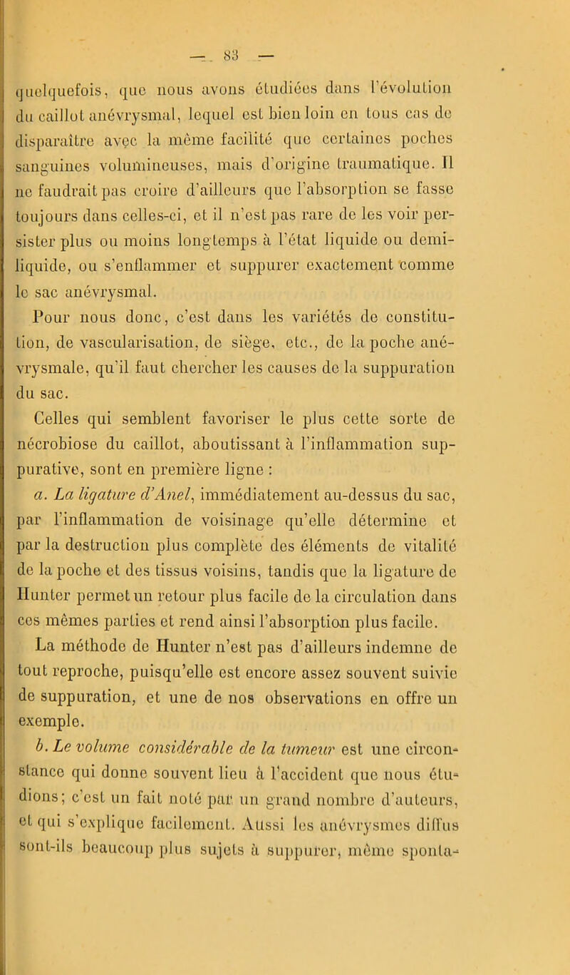 ijuohjuefois, que nous avons éludiées dans révolution du caillot anévrysmal, lequel est bien loin en tous cas de disparaître avec la môme facilité que certaines poches sanguines volumineuses, mais d’origine traumatique. 11 ne faudrait pas croire d’ailleurs que l’absorption se fasse toujours dans celles-ci, et il n’est pas rare de les voir per- sister plus ou moins longtemps à l’état liquide ou demi- liquide, ou s’enllammer et suppurer exactement 'comme le sac anévrysmal. Pour nous donc, c’est dans les variétés de constitu- tion, de vascularisation, de siège, etc., de la poche ané- vrysmale, qu’il faut chercher les causes de la suppuration du sac. Celles qui semblent favoriser le plus cette sorte de nécrobiose du caillot, aboutissant à l’inflammation sup- purative, sont en première ligne : a. La ligature d’Anel^ immédiatement au-dessus du sac, par l’inflammation de voisinage qu’elle détermine et par la destruction plus complète des éléments de vitalité de la poche et des tissus voisins, tandis que la ligature de llunter permet un retour plus facile de la circulation dans ces mêmes parties et rend ainsi l’absorption plus facile. La méthode de Hunter n’est pas d’ailleurs indemne de tout reproche, puisqu’elle est encore assez souvent suivie de suppuration, et une de nos observations en offre un exemple. b. Le volume considérable de la tumeur est une circon- stance qui donne souvent lieu â l’accident que nous étu- dions; c’est un fait noté par un grand nombre d’auteurs, et qui s explique facilement. Aussi les anévrysmes dill’us sont-ils beaucoup plus sujets u suppurer, même sponta- I