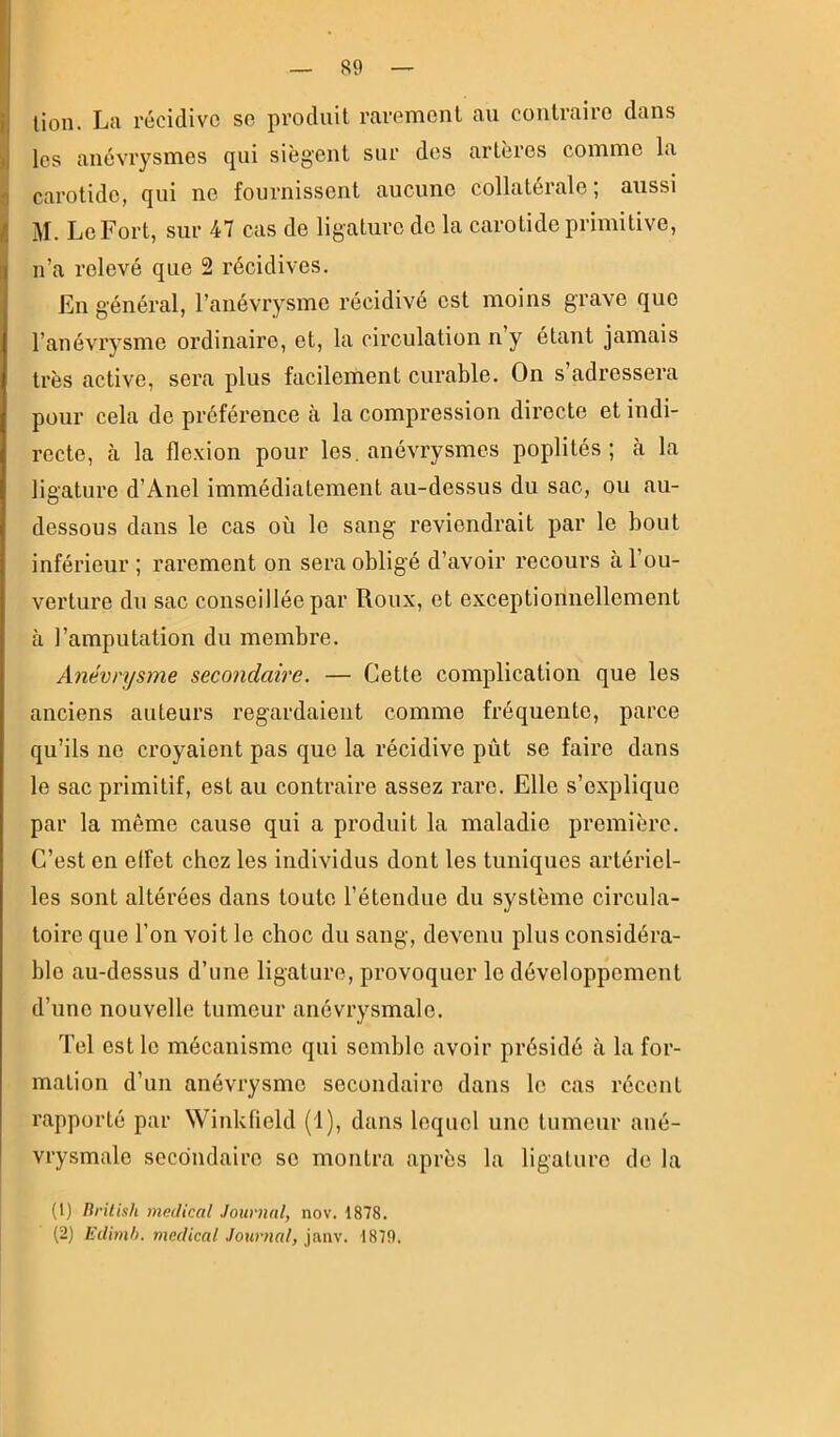 Iles anévrysmes qui siègent sur des artères comme la carotide, qui ne fournissent aucune collatérale, aussi M. Le Fort, sur 47 cas de ligature de la carotide primitive, n’a relevé que 2 récidives. En général, l’anévrysme récidivé est moins grave que l’anévrysme ordinaire, et, la circulation n’y étant jamais très active, sera plus facilement curable. On s’adressera pour cela de préférence à la compression directe et indi- recte, h la flexion pour les. anévrysmes poplités; à la ligature d’Anel immédiatement au-dessus du sac, ou au- dessous dans le cas où le sang reviendrait par le bout inférieur ; rarement on sera obligé d’avoir recours à l’ou- verture du sac conseillée par Roux, et exceptionnellement à l’amputation du membre. Anévrysme secondaire. — Cette complication que les anciens auteurs regardaient comme fréquente, parce qu’ils ne croyaient pas que la récidive pût se faire dans le sac primitif, est au contraire assez rare. Elle s’explique par la même cause qui a produit la maladie première. C’est en elfet chez les individus dont les tuniques artériel- les sont altérées dans toute l’étendue du système circula- toire que l’on voit le choc du sang, devenu plus considéra- ble au-dessus d’une ligature, provoquer le développement d’une nouvelle tumeur anévrysmale. Tel est le mécanisme qui semble avoir présidé à la for- mation d’un anévrysme secondaire dans le cas récent rapporté par Winkfield (1), dans lequel une tumeur ané- vrysmale secondaire se montra après la ligature de la (1) British medical Journal, nov. 1878. (2) Edimb. medical Journal, janv. 1879.