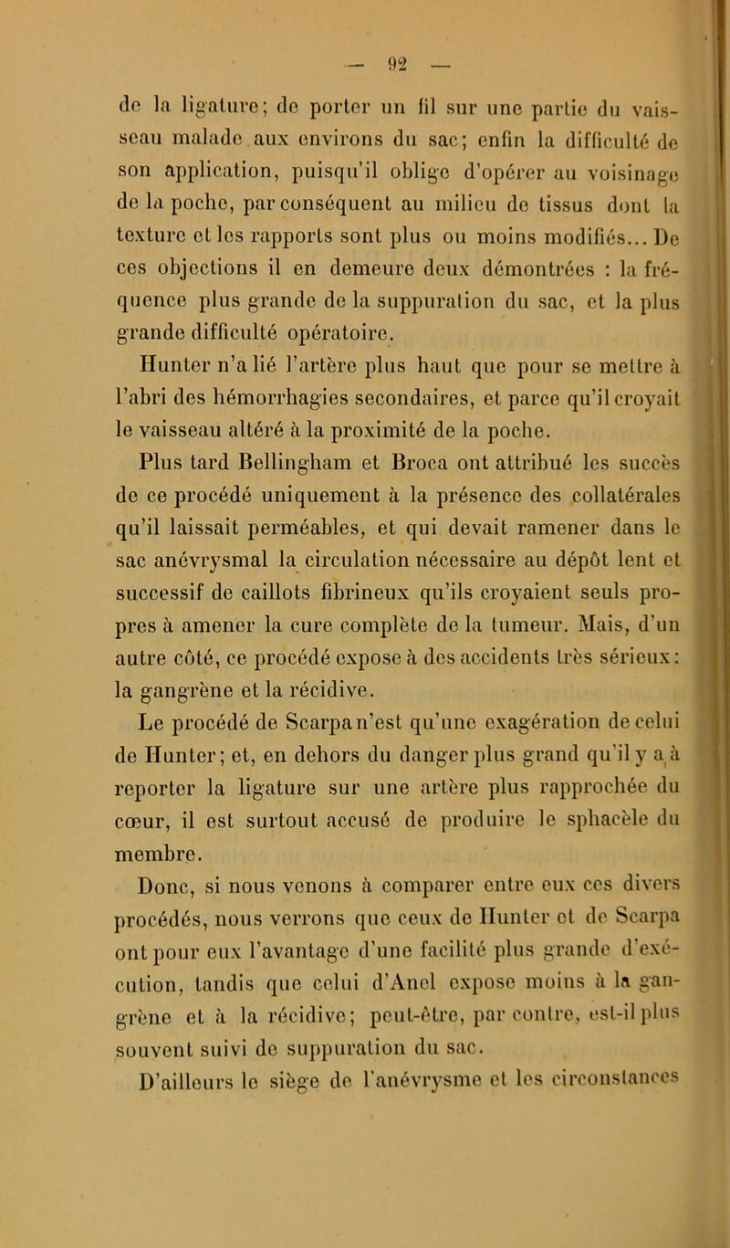 do la ligature; de porter un lil sur une partie du vais- seau malade aux environs du sac; enfin la difficulté de son application, puisqu’il oblige d’opérer au voisinage de la poche, par conséquent au milieu de tissus dont la texture et les rapports sont plus ou moins modifiés... De ces objections il en demeure deux démontrées : la fré- quence plus grande de la suppuration du sac, et la plus grande difficulté opératoire. Hunter n’a lié l’artère plus haut que pour se mettre à l’abri des hémorrhagies secondaires, et parce qu’il croyait le vaisseau altéré à la proximité de la poche. Plus tard Bellingham et Broca ont attribué les succès de ce procédé uniquement à la présence des collatérales qu’il laissait perméables, et qui devait ramener dans le sac anévrysmal la circulation nécessaire au dépôt lent et successif de caillots fibrineux qu’ils croyaient seuls pro- pres à amener la cure complète de la tumeur. Mais, d’un autre coté, ce procédé expose à des accidents très sérieux : la gangrène et la récidive. Le procédé de Scarpa n’est qu’une exagération de celui de Hunter; et, en dehors du danger plus grand qu’il y a à reporter la ligature sur une artère plus rapprochée du cœur, il est surtout accusé de produire le .sphacèle du membre. Donc, si nous venons h comparer entre eux ces divers procédés, nous verrons que ceux de Hunter et de Scarpa ont pour eux l’avantage d’une facilité plus grande d’exé- cution, tandis que celui d’Aiiel e.xpose moins à la gan- grène et à la récidive; peut-être, par contre, est-il plus souvent suivi de suppuration du sac. D’ailleurs le siège de l’aiiévrysme et les circoustanoes