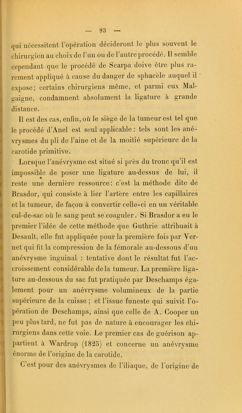 I i a q ài qui iiécessitcnl l’opéralioii décideront le plus souvent le chirurgien au choix de l’iin ou do l’autre procédé. 11 scinhle cependant que le procédé de Scarpa doive être plus ra- rement appliqué à cause du danger do sphacèlo auqnel il e.xposc; certains chirurgiens même, et parmi eux Mal- gaigne, condamnent absolument la ligature cà grande distance. Il est des cas, enfin, où le siège de la tumeur est tel que le procédé d’Anel est seul applicable ; tels sont les ané- vrysmes du pli de l’aine et de la moitié supérieure de la carotide primitive. Lorsque l’anévrysme est situé si près du tronc qu’il est impossible de poser une ligature au-dessus de lui, il reste une dernière ressource: c’est la méthode dite de Brasdor, qui consiste à lier l’artère entre les capillaires et la tumeur, de façon à convertir celle-ci en un véritable cul-de-sac où le sang peut se coaguler. Si Brasdor a eu le premier l’idée de cette méthode que Guthrie attribuait à Desault, elle fut appliquée pour la première fois par Yer- net qui fit la compression de la fémorale au-dessous d’un anévrysme inguinal : tentative dont le résultat fut l’ac- croissement considérable delà tumeur. La première liga- ture au-dessous du sac fut pratiquée par Deschamps éga- lement pour un anévrysme volumineux de la partie supérieure de la cuisse ; et l’issue funeste qui suivit l’o- pération do Doschamps, ainsi que celle de A. Cooper un peu plus lard, ne fut pas de nature à encourager les chi- rurgiens dans cette voie. Le premier cas de guérison ap- partient à Wardrop (1823) et concerne un anévrysme énorme de l’origine do la carotide. C’est pour dos anévrysmes de l’iliaque. de rorigino de
