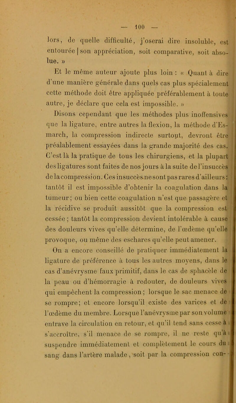 iOO Joi’s, do quelle difficulté, j’oserai dire insoluble, est entourée | son appréciation, soit comparative, soit abso- lue. » Et le même auteur ajoute plus loin : « Quant à dire d’une manière générale dans quels cas plus spécialement cotte méthode doit être appliquée préférablement à toute autre, je déclare que cela est impossible. » Disons cependant que les méthodes plus inofï'ensives que la ligature, entre autres la flexion, la méthode d'Es- march, la compression indirecte surtout, devront être préalahlement essayées dans la grande majorité des cas. C’est là la pratique de tous les chirurgiens, et la plupart des ligatures sont faites de nos jours à la suite de l’insuccès de la compression. Ces insuccès ne sont pas rares d’ailleurs: tantôt il est impossible d’obtenir la coagulation dans la tumeur ; ou bien cette coagulation n’est que passagère et la récidive se produit aussitôt que la compression est cessée ; tantôt la compression devient intolérable à cause des douleurs vives qu’elle détermine, de l’œdème qu’elle provoque, ou même des eschares qu’elle peut amener. On a encore conseillé de pratiquer immédiatement la ligature de préférence à tous les autres moyens, dans le cas d’anévrysme faux primitif, dans le cas de sphacèle de la peau ou d’hémorragie à redouter, de douleurs vives qui empêchent la compression ; lorsque le sac menace de SC rompre; et encore lorsqu’il existe des varices et de l'œdème du membre. Lorsque l’anévrysme par son volume entrave la circulation en retour, et qu’il tend sans cesse à i s’accroîtn!, s’il menace do se rompre, il ne reste qu’à i suspendre immédiatement et complètement le cours du i sang dans l’artère malade,'soit par la compression con- !