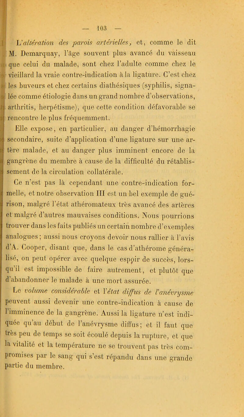 I I U altération des parois artérielles, ot, comme le dit M. Demarqiiay, l’Age souvent plus avancé du vaisseau )i que celui du malade, sont chez l’adulte comme chez le #1 vieillard la vraie contre-indication à la ligature. C’est chez ej! les buveurs et chez certains diathésiques (syphilis, signa- I' lée comme étiologie dans un grand nombre d’observations, , arthritis, herpétisme), que cette condition défavorable se rencontre le plus fréquemment. Elle expose, en particulier, au danger d’hémorrhagie secondaire, suite d’application d’une ligature sur une ar- tère malade, et au danger plus imminent encore de la gangrène du membre à cause de la difficulté du rétablis- sement de la circulation collatérale. Ce n’est pas là cependant une contre-indication for- melle, et notre observation III est un bel exemple de gué- rison, malgré l’état athéromateux très avancé des artères et malgré d’autres mauvaises conditions. Nous pourrions trouver dans les faits publiés un certain nombre d’exemples analogues ; aussi nous croyons devoir nous rallier à l’avis d’A. Cooper, disant que, dans le cas d’athérome généra- lisé, on peut opérer avec quelque esppir de succès, lors- qu’il est impossible de faire autrement, et plutôt que d’abandonner le malade à une mort assurée. Le volume considérable et \état diffus de l’anévrysme peuvent aussi devenir une contre-indication à cause de l’imminence de la gangrène. Aussi la ligature n’est indi- quée qu’au début de l’anévrysme dilTus; et il faut que très peu de temps se soit écoulé depuis la rupture, et que la vitalité et la température ne se trouvent pas très com- promises par le sang qui s’est répandu dans une grande partie du membre.