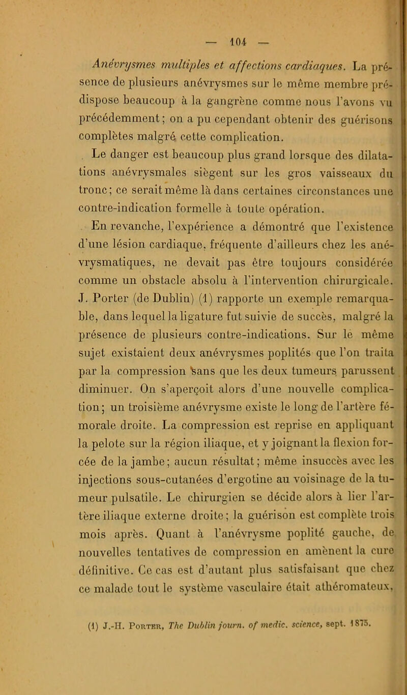 Anévrysmes multiples et affections cardiaques. La pré- sence de plusieurs anévrysmes sur le môme membre pré- dispose beaucoup à la gangrène comme nous l’avons vu précédemment ; on a pu cependant obtenir des guérisons complètes malgré cette complication. Le danger est beaucoup plus grand lorsque des dilata- tions anévrysmales siègent sur les gros vaisseaux du tronc; ce serait même là dans certaines circonstances une contre-indication formelle à toute opération. En revanche, l’expérience a démontré que l’existence d’une lésion cardiaque, fréquente d’ailleurs chez les ané- vrysmatiques, ne devait pas être toujours considérée comme un obstacle absolu à l’intervention chirurgicale. J. Porter (de Dublin) (1) rapporte un e.xemple remarqua- ble, dans lequel la ligature fut suivie de succès, malgré la présence de plusieurs contre-indications. Sur le même sujet existaient deux anévrysmes poplités que l’on traita par la compression Sans que les deux tumeurs, parussent diminuer. On s’aperçoit alors d’une nouvelle complica- tion ; un troisième anévrysme existe le long de l’artère fé- morale droite. La compression est reprise en appliquant la pelote sur la région iliaque, et y joignant la flexion for- cée de la jambe; aucun résultat; même insuccès avec les injections sous-cutanées d’ergotine au voisinage de la tu- meur pulsatile. Le chirurgien se décide alors à lier l’ar- tère iliaque externe droite; la guérison est complète trois mois après. Quant à l’anévrysme poplité gauche, de. nouvelles tentatives de compression en amènent la cure définitive. Ce cas est d’autant plus satisfaisant que chez ce malade tout le système vasculaire était athéromateux, (1) J.-H. Porter, The Dublin journ. of medic. science, sept. 1875.