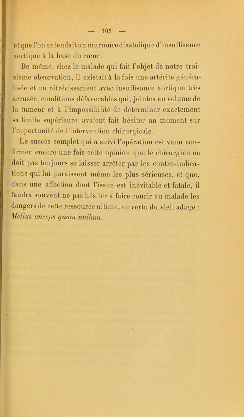et que l’on entendait un murmure diastolique d’insuffisance aortique à la base du cœur. De même, chez le malade qui fait l’objet de notre troi- sième observation, il existait à la fois une artérite généra- lisée et un rétrécissement avec insuffisance aortique très accusée, conditions défavorables qui, jointes au volume de la tumeur et à l’impossibilité de déterminer exactement sa limite supérieure, avaient fait hésiter un moment sur l’opportunité de l’intervention chirurgicale. Le succès complet qui a suivi l’opération est venu con- firmer encore une fois cotte opinion que le chirurgien ne doit pas toujours se laisser arrêter par les contre-indica- tions qui lui paraissent même les plus sérieuses, et que, dans une afTeciion dont l’issue est inévitable et fatale, il faudra souvent ne pas hésiter à faire courir au malade les dangers de cette ressource ultime, en vertu du vieil adage ; Meliiis anceps quam nullwn.