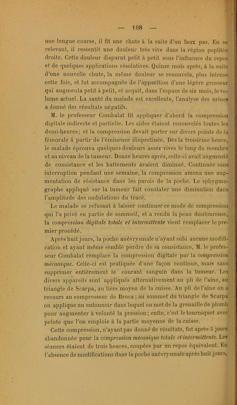 une longue course, il fit une chute à la suite d’un faux pas. En se relevant, il ressentit une douleur très vive dans la région poplitée droite. Cette douleur disparut petit ;’i petit sous l’inlluence du repos et de quelques applications résolutives. Quinze mois après, à la suite d’une nouvelle chute, la même douleur se renouvela, plus intense cette fois, et fut accompagnée de l’apparition d’une légère grosseur qui augmenta petit à petit, et acquit, dans l’espace de six mois, le vo- lume actuel. La santé du malade est excellente, l’analyse des urines a donné des résultats négatifs. M. le professeur Comhalat lit appliquer d'abord la compression digitale indirecte et partielle. Les aides étaient renouvelés toutes les demi-heures; et la compression devait porter sur divers points de la fémorale S partir de l’éminence iliopectinée. Dès la troisième heure, le malade éprouva quelques douleurs assez vives le long du membre et au niveau de la tumeur. Douze heures après, celle-ci avait augmenté de consistance et les battements avaient diminué. Continuée sans interruption pendant une semaine, la compression amena une aug- mentation de résistance dans les parois de la poche. Le sphygmo- graphe appliqué sur la tumeur fait constater une diminution dans l’amplitude des ondulations du tracé. Le malade se refusant à laisser continuer ce mode de compression qui l’a privé en partie de sommeil, et a rendu la peau douloureuse, la compressio}i digitale totale et intermittente vient remplacer le pre- mier procédé. Après huit jours, la poche anévrysmale n’a3'ant subi aucune modifi- cation et ayant même semblé perdre de sa consistance, M. le profes- seur Comhalat remplace la compression digitale par la compressioîi mécanique. Celle-ci est pratiquée d’une façon continue, mais sans supprimer entièrement le courant sanguin dans la tumeur. Les divers appareils sont appliqués alternativement au pli de l'aine, au triangle de Scarpa, au tiers moyen de la cuisse. .\u pli de l’aine on a recours au compresseur de Broca ; au sommet du triangle de Scarpa on applique un entonnoir dans lequel on met de la grenaille de plomb pour augmenter à volonté la pression; enfin, c’est le tourniquet avec pelote que l’on emploie fl la partie moyenne de la cuisse. Cette compression, n’ayant pas donné de résultats, fut après o jours abandonnée pour la compression mécanique totale et intermittente. Les séances étaient de trois heures, coupées par un repos équivalent. En l’absence de modifications dans la poche anévrysmale après huit jours,