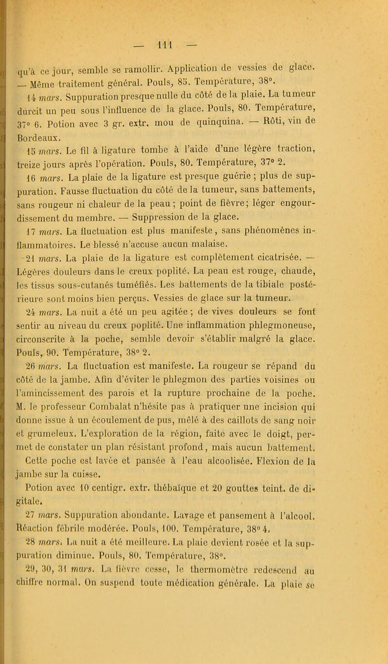 qu’il ce jour, semble se ramollir. Application de vessies de glace. — Même traitement général. Pouls, 8d. Température, 38°. 14 ?n«rs. Suppuration presque nulle du côté delà plaie. La tumeur durcit un peu sous l’influence de la glace. Pouls, 80. Tempeiatuie, 37° 6. Potion avec 3 gr. exü’. mou de quinquina. Rôti, vin de Bordeaux. 15»?jars. Le fd à ligature tombe à l’aide d’une légère traction, treize jours après l’opération. Pouls, 80. Température, 37» 2. 16 7ïiars. La plaie de la ligature est presque guérie ; plus de sup- puration. Fausse fluctuation du côté de la tumeur, sans battements, sans rougeur ni chaleur de la peau ; point de fièvre; léger engour- dissement du membre. — Suppression de la glace. 17 mars. La fluctuation est plus manifeste, sans phénomènes in- flammatoires. Le blessé n’accuse aucun malaise. 21 mars. La plaie de la ligature est complètement cicatrisée. — Légères douleurs dans le creux poplité. La peau est rouge, chaude, les tissus sous-cutanés tuméfiés. Les battements de la tibiale posté- rieure sont moins bien perçus. Vessies de glace sur la tumeur. 24 mai's. La nuit a été un peu agitée ; de vives douleurs se font sentir au niveau du creux poplité. Une inflammation pblegmoneuse, circonscrite à la poche, semble devoir s’établir malgré la glace. Pouls, 90. Température, 38° 2. 26 mai's. La fluctuation est manifeste. La rougeur se répand du côté de la jambe. Afin d’éviter le phlegmon des parties voisines ou l’amincissement des parois et la rupture prochaine de la poche. M. le professeur Combalat n’hé.sile pas à pratiquer une incision qui donne issue à un écoulement de pus, mêlé à des caillots de sang noir et grumeleux. L’exploration de la région, faite avec le doigt, per- met de constater un plan résistant profond, mais aucun battement. Cette poche est lavée et pansée à l’eau alcoolisée. Flexion de la jandje sur la cuisse. Potion avec 10 centigr. extr. thébaïque et 20 gouttes teint, de di- gitale. 27 mars. Suppuration abondante. Lavage et pansement fl l’alcool. Réaction fébrile modérée. Pouls, 100. Température, 38° 4. 28 mai'Si La nuit a été meilleure. La plaie devient rosée et la sup- puration diminue. Pouls, 80. Température, 38°. 29, 30, 31 mars. L:i lièvnî cesse, le thermomètre redescend au chill'rc normal. On suspend toute médication générale. La plaie se