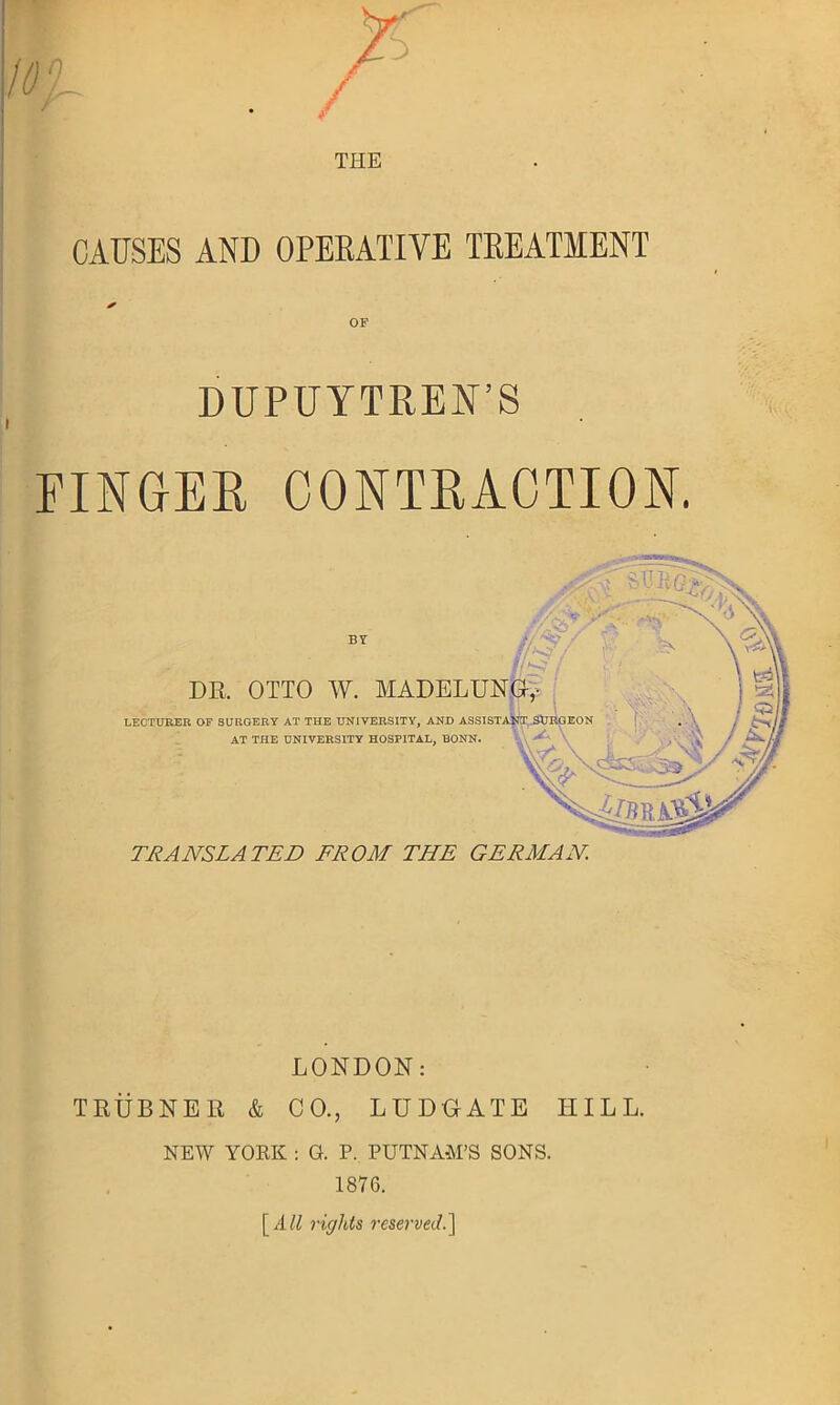 THE CAUSES AND OPERATIVE TREATMENT ✓ OF DUPUYTREN’S FINGER CONTRACTION. BY DR. OTTO W. LECTURER OF SURGERY AT THE UNIVERSITY, AND AT THE UNIVERSITY HOSPITAL, BONN. TRANSLATED FROM THE GERMAN. LONDON: TRUBNER & C0.; LU DO ATE TIILL. NEW YORK : G. P. PUTNAM’S SONS. 1876. [iill rights reserved.]