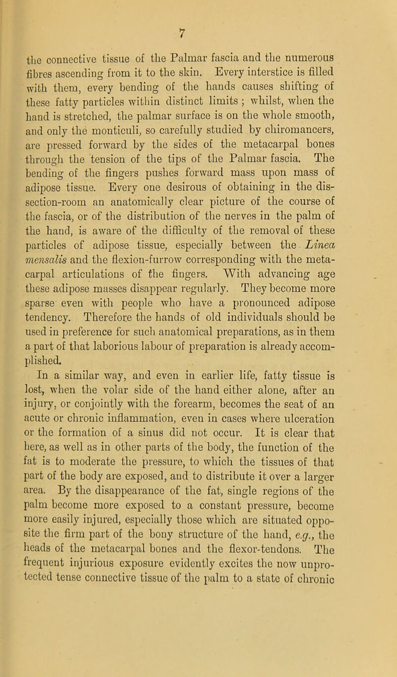 the connective tissue of the Palmar fascia and the numerous fibres ascending from it to the skin. Every interstice is filled with them, every bending of the hands causes shifting of these fatty particles within distinct limits ; whilst, when the hand is stretched, the palmar surface is on the whole smooth, and only the monticuli, so carefully studied by chiromancers, are pressed forward by the sides of the metacarpal bones through the tension of the tips of the Palmar fascia. The bending of the fingers pushes forward mass upon mass of adipose tissue. Every one desirous of obtaining in the dis- section-room an anatomically clear picture of the course of the fascia, or of the distribution of the nerves in the palm of the hand, is aware of the difficulty of the removal of these particles of adipose tissue, especially between the Linea menscdis and the flexion-furrow corresponding with the meta- carpal articulations of the fingers. With advancing age these adipose masses disappear regularly. They become more sparse even with people who have a pronounced adipose tendency. Therefore the hands of old individuals should be used in preference for such anatomical preparations, as in them a part of that laborious labour of preparation is already accom- plished. In a similar way, and even in earlier life, fatty tissue is lost, when the volar side of the hand either alone, after an injury, or conjointly with the forearm, becomes the seat of an acute or chronic inflammation, even in cases where ulceration or the formation of a sinus did not occur. It is clear that here, as well as in other parts of the body, the function of the fat is to moderate the pressure, to which the tissues of that part of the body are exposed, and to distribute it over a larger area. By the disappearance of the fat, single regions of the palm become more exposed to a constant pressure, become more easily injured, especially those which are situated oppo- site the firm part of the bony structure of the hand, e.g., the heads of the metacarpal bones and the flexor-tendons. The frequent injurious exposure evidently excites the now unpro- tected tense connective tissue of the palm to a state of chronic