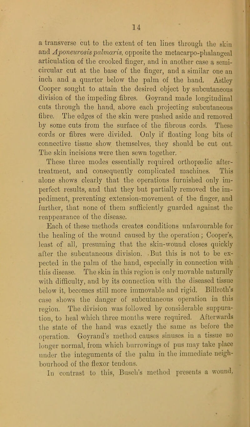 a transverse cut to the extent of ten lines through the skin and Aponeurosis palmaris, opposite the metacarpo-phalangeal articulation of the crooked finger, and in another case a semi- circular cut at the base of the finger, and a similar one an inch and a quarter below the palm of the hand. Astley Cooper sought to attain the desired object by subcutaneous division of the impeding fibres. Goyrand made longitudinal cuts through the hand, above each projecting subcutaneous fibre. The edges of the skin were pushed aside and removed by some cuts from the surface of the fibrous cords. These cords or fibres were divided. Only if floating long bits of connective tissue show themselves, they should be cut out. The skin incisions were then sewn together. These three modes essentially required orthopaedic after- treatment, and consequently complicated machines. This alone shows clearly that the operations furnished only im- perfect results, and that they but partially removed the im- pediment, preventing extension-movement of the finger, and further, that none of them sufficiently guarded against the reappearance of the disease. Each of these methods creates conditions unfavourable for the healing of the wound caused by the operation; Cooper’s, least of all, presuming that the skiu-wouud closes quickly after the subcutaneous division. .But this is not to be ex- pected in the palm of the hand, especially in connection with this disease. The skin in this region is only movable naturally with difficulty, and by its connection with the diseased tissue below it, becomes still more immovable and rigid. Billroth’s case shows the danger of subcutaneous operation in this region. The division was followed by considerable suppura- tion, to heal which three months were required. Afterwards the state of the hand was exactly the same as before the operation. Goyrand’s method causes sinuses in a tissue no longer normal, from which burrowings of pus may take place under the integuments of the palm in the immediate neigh- bourhood of the flexor tendons. In contrast to this, Busch’s method presents a wound,